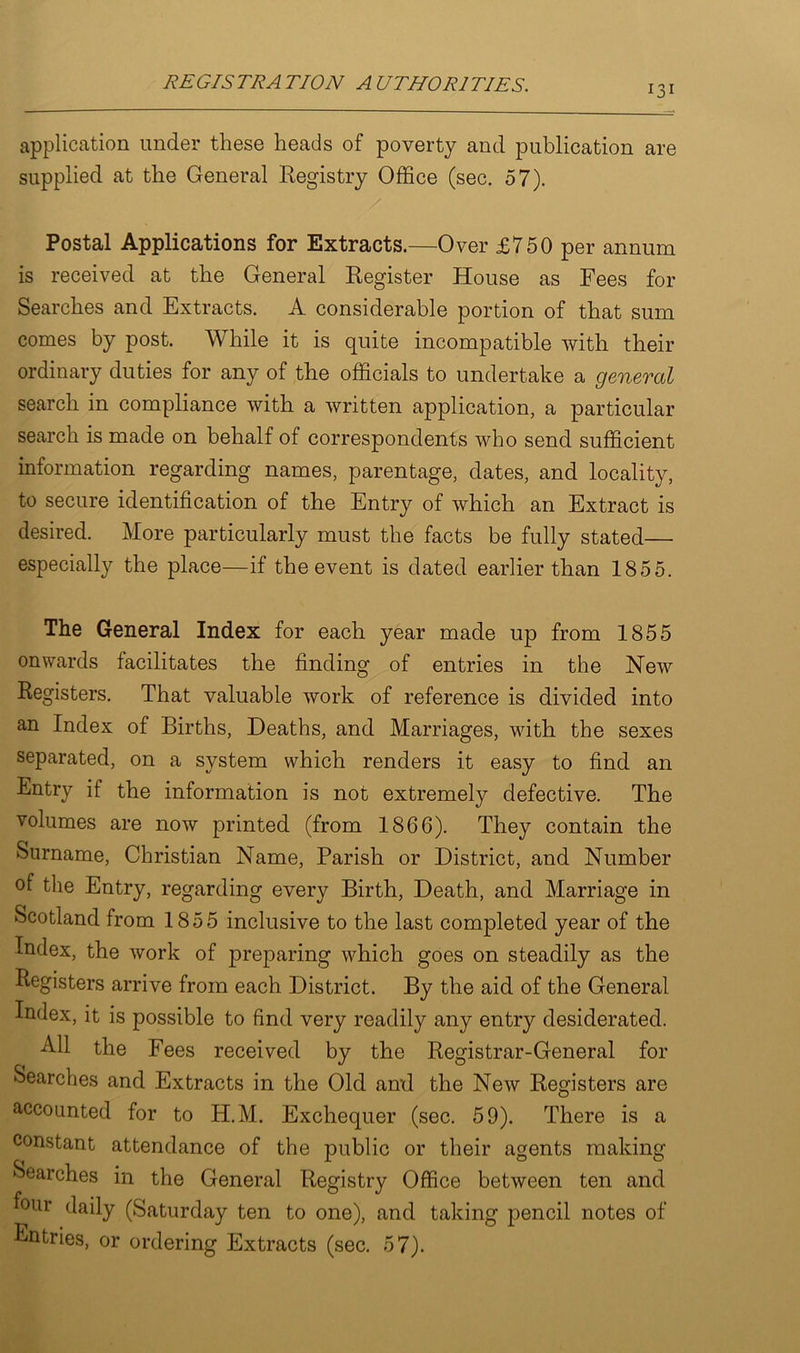 131 application under these heads of poverty and publication are supplied at the General Registry Office (sec. 57). Postal Applications for Extracts.—Over £750 per annum is received at the General Register House as Fees for Searches and Extracts. A considerable portion of that sum comes by post. While it is quite incompatible with their ordinary duties for any of the officials to undertake a general search in compliance with a written application, a particular search is made on behalf of correspondents who send sufficient information regarding names, parentage, dates, and locality, to secure identification of the Entry of which an Extract is desired. More particularly must the facts be fully stated— especially the place—if the event is dated earlier than 1855. The General Index for each year made up from 1855 onwards facilitates the finding of entries in the New Registers. That valuable work of reference is divided into an Index of Births, Deaths, and Marriages, with the sexes separated, on a system which renders it easy to find an Entry if the information is not extremely defective. The volumes are now printed (from 1866). They contain the Surname, Christian Name, Parish or District, and Number of the Entry, regarding every Birth, Death, and Marriage in Scotland from 1855 inclusive to the last completed year of the Index, the work of preparing which goes on steadily as the Registers arrive from each District. By the aid of the General Index, it is possible to find very readily any entry desiderated. All the Fees received by the Registrar-General for Searches and Extracts in the Old ami the New Registers are accounted for to H.M. Exchequer (sec. 59). There is a constant attendance of the public or their agents making Searches in the General Registry Office between ten and four daily (Saturday ten to one), and taking pencil notes of Entries, or ordering Extracts (sec. 57).