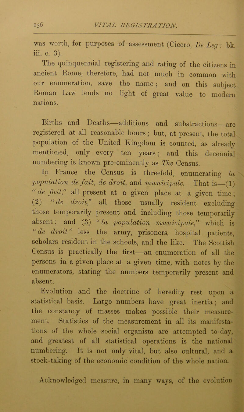 was worth, for purposes of assessment (Cicero, De Leg: bk. iii. c. 3). The quinquennial registering and rating of the citizens in ancient Rome, therefore, had not much in common with our enumeration, save the name; and on this subject Roman Law lends no light of great value to modern nations. Births and Deaths—additions and substractions—are registered at all reasonable hours; but, at present, the total population of the United Kingdom is counted, as already mentioned, only every ten years ; and this decennial numbering is known pre-eminently as The Census. In France the Census is threefold, enumerating la population de fait, de droit, and municipale. That is—(1) “ de fait, all present at a given place at a given time ; (2) “ de droit,” all those usually resident excluding those temporarily present and including those temporarily absent; and (3) “ la population municipale,” which is “ de droit ” less the army, prisoners, hospital patients, scholars resident in the schools, and the like. The Scottish Census is practically the first—an enumeration of all the persons in a given place at a given time, with notes by the enumerators, stating the numbers temporarily present and absent. Evolution and the doctrine of heredity rest upon a statistical basis. Large numbers have great inertia; and the constancy of masses makes possible their measure- ment. Statistics of the measurement in all its manifesta- tions of the whole social organism are attempted to-day, and greatest of all statistical operations is the national numbering. It is not only vital, but also cultural, and a stock-taking of the economic condition of the whole nation. Acknowledged measure, in many ways, of the evolution