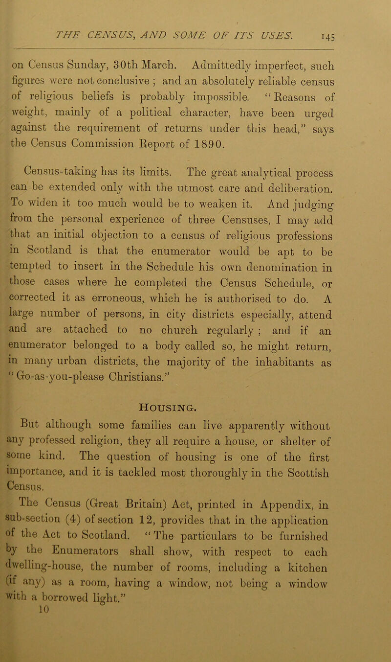 on Census Sunday, 30th March. Admittedly imperfect, such figures were not conclusive ; and an absolutely reliable census of religious beliefs is probably impossible. “ Reasons of weight, mainly of a political character, have been urged against the requirement of returns under this head,” says the Census Commission Report of 1890. Census-taking has its limits. The great analytical process can be extended only with the utmost care and deliberation. To widen it too much would be to weaken it. And judging from the personal experience of three Censuses, I may add that an initial objection to a census of religious professions in Scotland is that the enumerator would be apt to be tempted to insert in the Schedule his own denomination in those cases where he completed the Census Schedule, or corrected it as erroneous, which he is authorised to do. A large number of persons, in city districts especially, attend and are attached to no church regularly ; and if an enumerator belonged to a body called so, he might return, in many urban districts, the majority of the inhabitants as “ Go-as-you-please Christians.” Housing. But although some families can live apparently without any professed religion, they all require a house, or shelter of some kind. The question of housing is one of the first importance, and it is tackled most thoroughly in the Scottish Census. The Census (Great Britain) Act, printed in Appendix, in sub-section (4) of section 12, provides that in the application of the Act to Scotland. “ The particulars to be furnished by the Enumerators shall show, with respect to each dwelling-house, the number of rooms, including a kitchen (if any) as a room, having a window, not being a window with a borrowed light.”