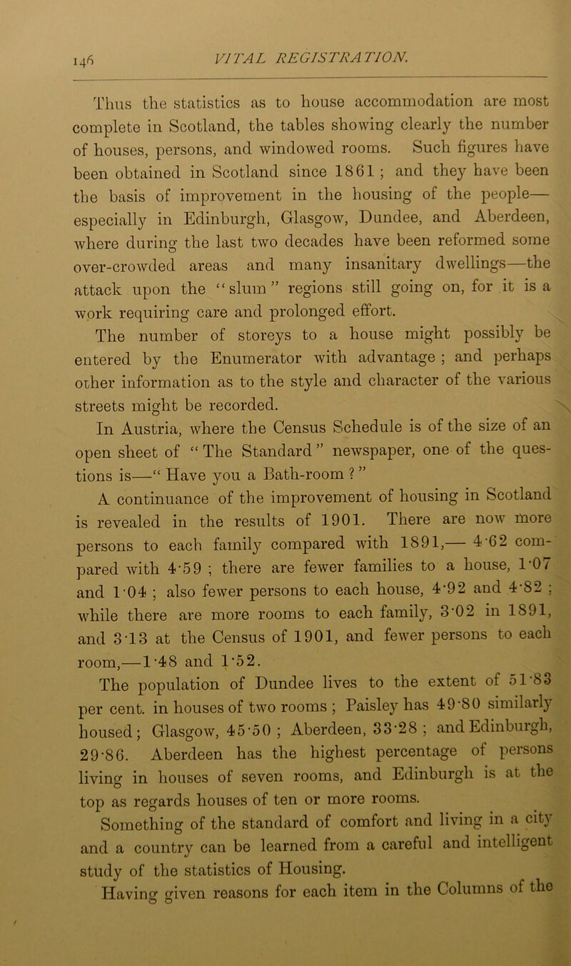 Thus the statistics as to house accommodation are most complete in Scotland, the tables showing clearly the number of houses, persons, and windowed rooms. Such figures have been obtained in Scotland since 1861 ; and they have been the basis of improvement in the housing of the people— especially in Edinburgh, Glasgow, Dundee, and Aberdeen, where during the last two decades have been reformed some over-crowded areas and many insanitary dwellings—the attack upon the “slum5’ regions still going on, for it is a work requiring care and prolonged effort. The number of storeys to a house might possibly be entered by the Enumerator with advantage ; and perhaps other information as to the style and character of the various streets might be recorded. In Austria, where the Census Schedule is of the size of an open sheet of “ The Standard ” newspaper, one of the ques- tions is—“ Have you a Bath-room ? ” A continuance of the improvement of housing in Scotland is revealed in the results of 1901. There are now more persons to each family compared with 1891,— 4-62 com- pared with 4'59 ; there are fewer families to a house, 1 0/ and 1‘04 ; also fewer persons to each house, 4*92 and 4-82 ; while there are more rooms to each family, 3‘02 in 1891, and 3T3 at the Census of 1901, and fewer persons to each room,—1*48 and 1‘52. The population of Dundee lives to the extent of 51 80 per cent, in houses of two rooms ; Paisley has 49 *80 similarly housed; Glasgow, 45*50 ; Aberdeen, 33*28 ; and Edinburgh, 29*86. Aberdeen has the highest percentage of persons living in houses of seven rooms, and Edinburgh is at the top as regards houses of ten or more rooms. Something of the standard of comfort and living in a city and a country can be learned from a careful and intelligent- study of the statistics of Housing. Having given reasons for each item in the Columns of the O O