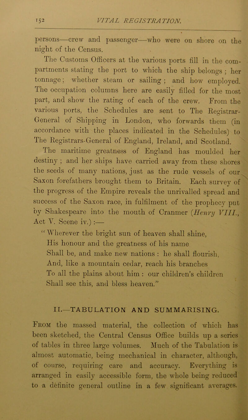 persons—crew and passenger—who were on shore on the night of the Census. The Customs Officers at the various ports fill in the com- partments stating the port to which the ship belongs ; her tonnage; whether steam or sailing ; and how employed. The occupation columns here are easily filled for the most part, and show the rating of each of the crew. From the various ports, the Schedules are sent to The Registrar- General of Shipping in London, who forwards them (in accordance with the places indicated in the Schedules) to The Registrars-General of England, Ireland, and Scotland. The maritime greatness of England has moulded her destiny ; and her ships have carried away from these shores the seeds of many nations, just as the rude vessels of our Saxon forefathers brought them to Britain. Each survey of the progress of the Empire reveals the unrivalled spread and success of the Saxon race, in fulfilment of the prophecy put by Shakespeare into the mouth of Cranmer (Henry VIII., Act V. Scene iv.) :— “Wherever the bright sun of heaven shall shine, His honour and the greatness of his name Shall be, and make new nations : he shall flourish, And, like a mountain cedar, reach his branches To all the plains about him : our children’s children Shall see this, and bless heaven.” II.—'tabulation and summarising. From the massed material, the collection of which has been sketched, the Central Census Office builds up a series of tables in three large volumes. Much of the Tabulation is almost automatic, being mechanical in character, although, of course, requiring care and accuracy. Everything is arranged in easily accessible form, the whole being reduced to a definite general outline in a few significant averages.