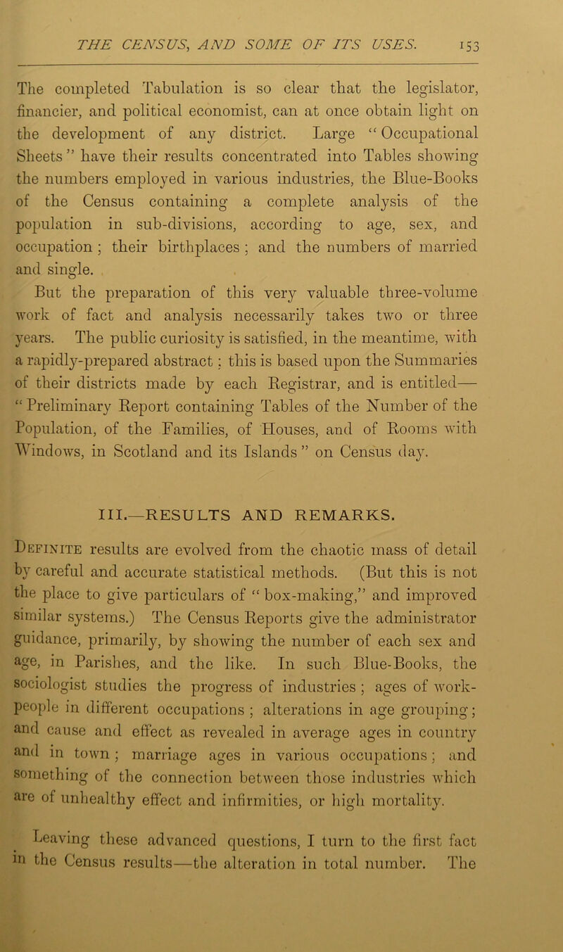 The completed Tabulation is so clear that the legislator, financier, and political economist, can at once obtain light on the development of any district. Large “ Occupational Sheets ” have their results concentrated into Tables showing the numbers employed in various industries, the Blue-Books of the Census containing a complete analysis of the population in sub-divisions, according to age, sex, and occupation ; their birthplaces ; and the numbers of married and single. But the preparation of this very valuable three-volume work of fact and analysis necessarily takes two or three years. The public curiosity is satisfied, in the meantime, with a rapidly-prepared abstract; this is based upon the Summaries of their districts made by each Kegistrar, and is entitled— “ Preliminary Report containing Tables of the Number of the Population, of the Families, of Houses, and of Rooms with Windows, in Scotland and its Islands ” on Census day. III.—RESULTS AND REMARKS. Definite results are evolved from the chaotic mass of detail by careful and accurate statistical methods. (But this is not the place to give particulars of “ box-making,” and improved similar systems.) The Census Reports give the administrator guidance, primarily, by showing the number of each sex and age, in Parishes, and the like. In such Blue-Books, the sociologist studies the progress of industries ; ages of work- people in different occupations ; alterations in age grouping; and cause and effect as revealed in average ages in country and in town ; marriage ages in various occupations; and something of the connection between those industries which are of unhealthy effect and infirmities, or high mortality. Leaving these advanced questions, I turn to the first fact in the Census results—the alteration in total number. The