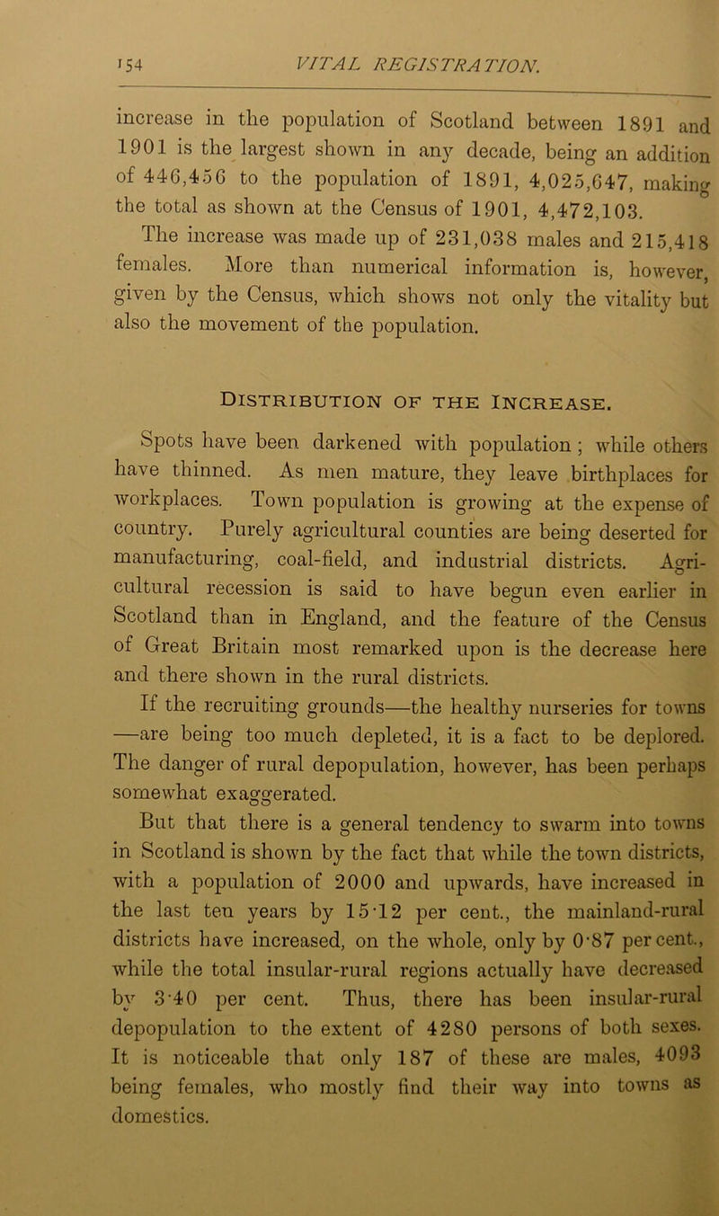 increase in the population of Scotland between 1891 and 1901 is the largest shown in any decade, being an addition of 446,456 to the population of 1891, 4,025,647, making the total as shown at the Census of 1901, 4,472,103. The increase was made up of 231,038 males and 215,418 females. More than numerical information is, however, given by the Census, which shows not only the vitality but also the movement of the population. Distribution of the Increase. Spots have been darkened with population ; while others have thinned. As men mature, they leave birthplaces for workplaces. Town population is growing at the expense of country. Purely agricultural counties are being deserted for manufacturing, coal-field, and industrial districts. Agri- cultural recession is said to have begun even earlier in Scotland than in England, and the feature of the Census of Great Britain most remarked upon is the decrease here and there shown in the rural districts. If the recruiting grounds—the healthy nurseries for towns —are being too much depleted, it is a fact to be deplored. The danger of rural depopulation, however, has been perhaps somewhat exaggerated. But that there is a general tendency to swarm into towns in Scotland is shown by the fact that while the town districts, with a population of 2000 and upwards, have increased in the last ten years by 15T2 per cent., the mainland-rural districts have increased, on the whole, only by 0‘87 percent., while the total insular-rural regions actually have decreased by 3 40 per cent. Thus, there has been insular-rural depopulation to the extent of 4280 persons of both sexes. It is noticeable that only 187 of these are males, 4093 being females, who mostly find their way into towns as domestics.