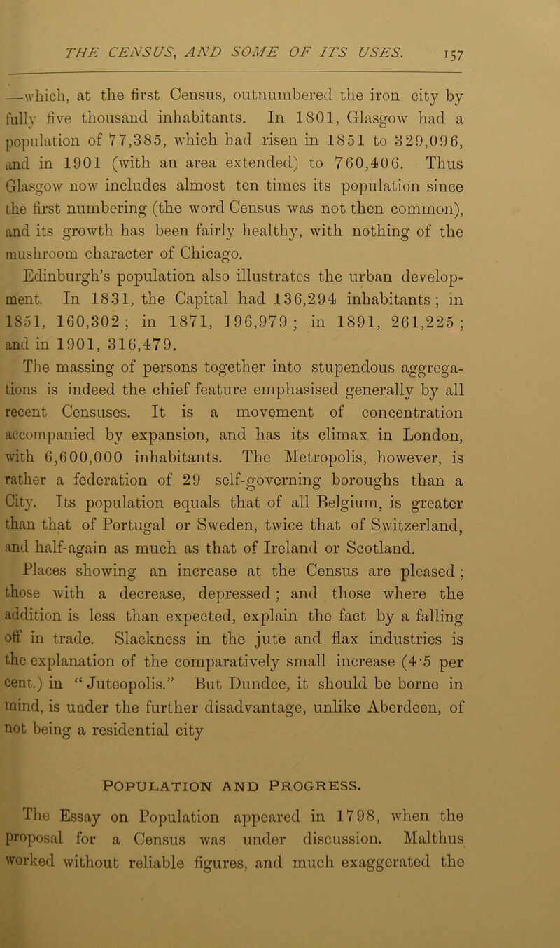 —which, at the first Census, outnumbered the iron city by fully five thousand inhabitants. In 1801, Glasgow had a population of 77,385, which had risen in 1851 to 329,096, and in 1901 (with an area extended) to 760,406. Thus Glasgow now includes almost ten times its population since the first numbering (the word Census was not then common), and its growth has been fairly healthy, with nothing of the mushroom character of Chicago. Edinburgh’s population also illustrates the urban develop- ment. In 1831, the Capital had 136,294 inhabitants; in 1851, 160,302; in 1871, 1 96,979; in 1891, 261,225 ; and in 1901, 316,479. The massing of persons together into stupendous aggrega- tions is indeed the chief feature emphasised generally by all recent Censuses. It is a movement of concentration accompanied by expansion, and has its climax in London, with 6,600,000 inhabitants. The Metropolis, however, is rather a federation of 29 self-governing boroughs than a City. Its population equals that of all Belgium, is greater than that of Portugal or Sweden, twice that of Switzerland, and half-again as much as that of Ireland or Scotland. Places showing an increase at the Census are pleased ; those with a decrease, depressed; and those where the addition is less than expected, explain the fact by a falling off in trade. Slackness in the jute and flax industries is the explanation of the comparatively small increase (4-5 per cent.) in “ Juteopolis.” But Dundee, it should be borne in mind, is under the further disadvantage, unlike Aberdeen, of not being a residential city Population and Progress. The Essay on Population appeared in 1798, when the proposal for a Census was under discussion. Mai thus worked without reliable figures, and much exaggerated the