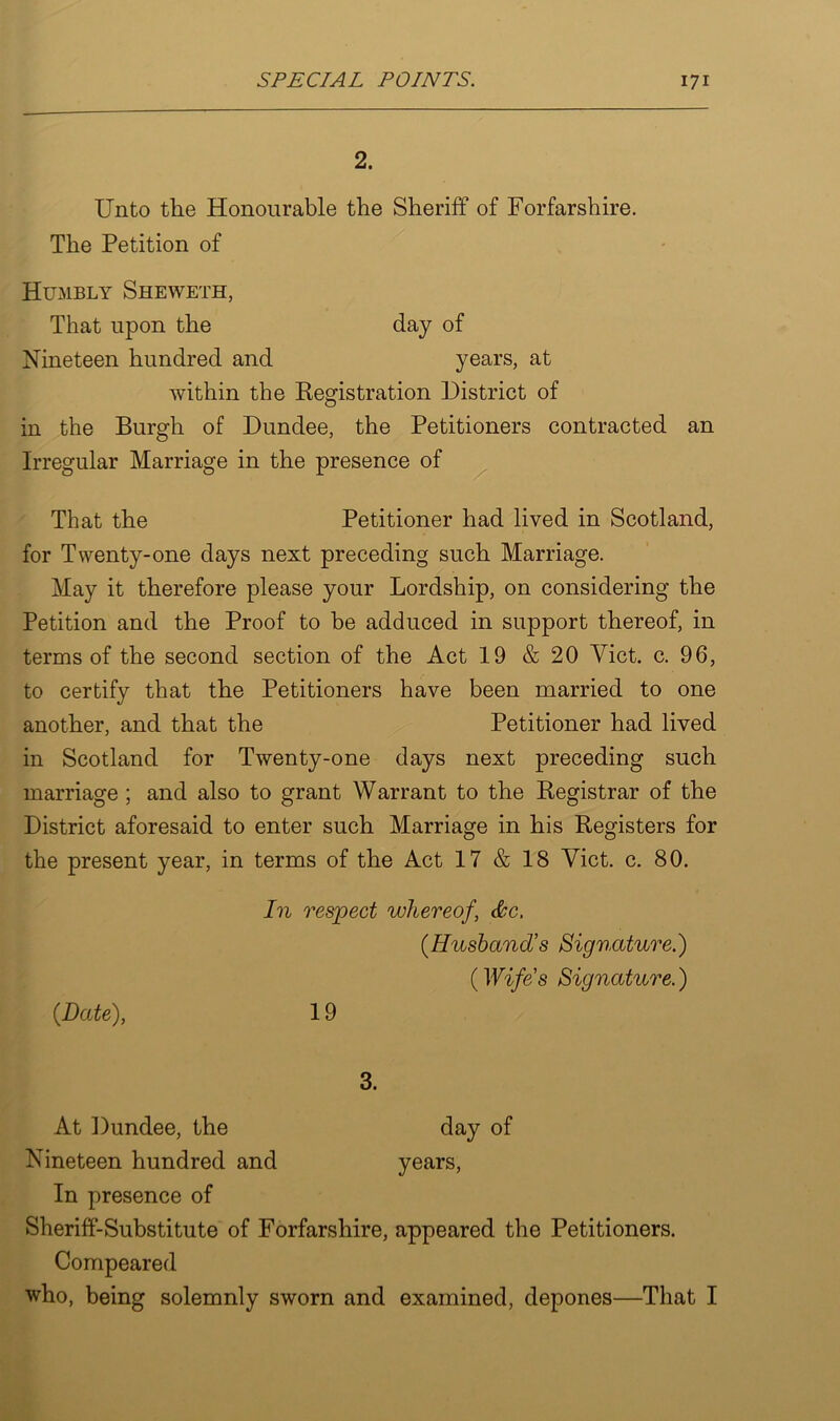 2. Unto the Honourable the Sheriff of Forfarshire. The Petition of Humbly Sheweth, That upon the day of Nineteen hundred and years, at within the Registration District of in the Burgh of Dundee, the Petitioners contracted an Irregular Marriage in the presence of That the Petitioner had lived in Scotland, for Twenty-one days next preceding such Marriage. May it therefore please your Lordship, on considering the Petition and the Proof to be adduced in support thereof, in terms of the second section of the Act 19 & 20 Viet. c. 96, to certify that the Petitioners have been married to one another, and that the Petitioner had lived in Scotland for Twenty-one days next preceding such marriage ; and also to grant Warrant to the Registrar of the District aforesaid to enter such Marriage in his Registers for the present year, in terms of the Act 17 & 18 Viet. c. 80. {Date), In respect whereof, &c. {Husbands Signature.) {Wife’s Signature.) 19 3. At Dundee, the day of Nineteen hundred and years, In presence of Sheriff-Substitute of Forfarshire, appeared the Petitioners. Compeared who, being solemnly sworn and examined, depones—That I