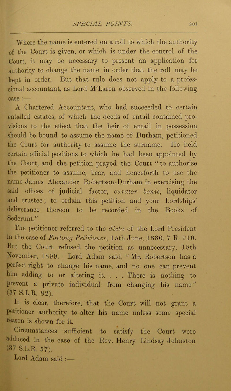 Where the name is entered on a roll to which the authority of the Court is given, or which is under the control of the Court, it may be necessary to present an application for authority to change the name in order that the roll may be kept in order. But that rule does not apply to a profes- sional accountant, as Lord McLaren observed in the following case :— A Chartered Accountant, who had succeeded to certain entailed estates, of which the deeds of entail contained pro- visions to the effect that the heir of entail in possession should be bound to assume the name of Durham, petitioned the Court for authority to assume the surname. He held certain official positions to which he had been appointed by the Court, and the petition prayed the Court “ to authorise the petitioner to assume, bear, and henceforth to use the name James Alexander Robertson-Durham in exercising the said offices of judicial factor, curator bonis, liquidator and trustee; to ordain this petition and your Lordships’ deliverance thereon to be recorded in the Books of Sederunt.” The petitioner referred to the dicta of the Lord President in the case of Forlong Petitioner, loth June, 1880, 7 R. 910. Bat the Court refused the petition as unnecessary, 18th November, 1899. Lord Adam said, “Mr. Robertson has a perfect right to change his name, and no one can prevent him adding to or altering it. . . . There is nothing to prevent a private individual from changing his name ” (37 S.L.R. 82). It is clear, therefore, that the Court will not grant a petitioner authority to alter his name unless some special reason is shown for it. Circumstances sufficient to satisfy the Court were ailduced in the case of the Rev. Henry Lindsay Johnston (37 S.L.R. 57). Lord Adam said :—