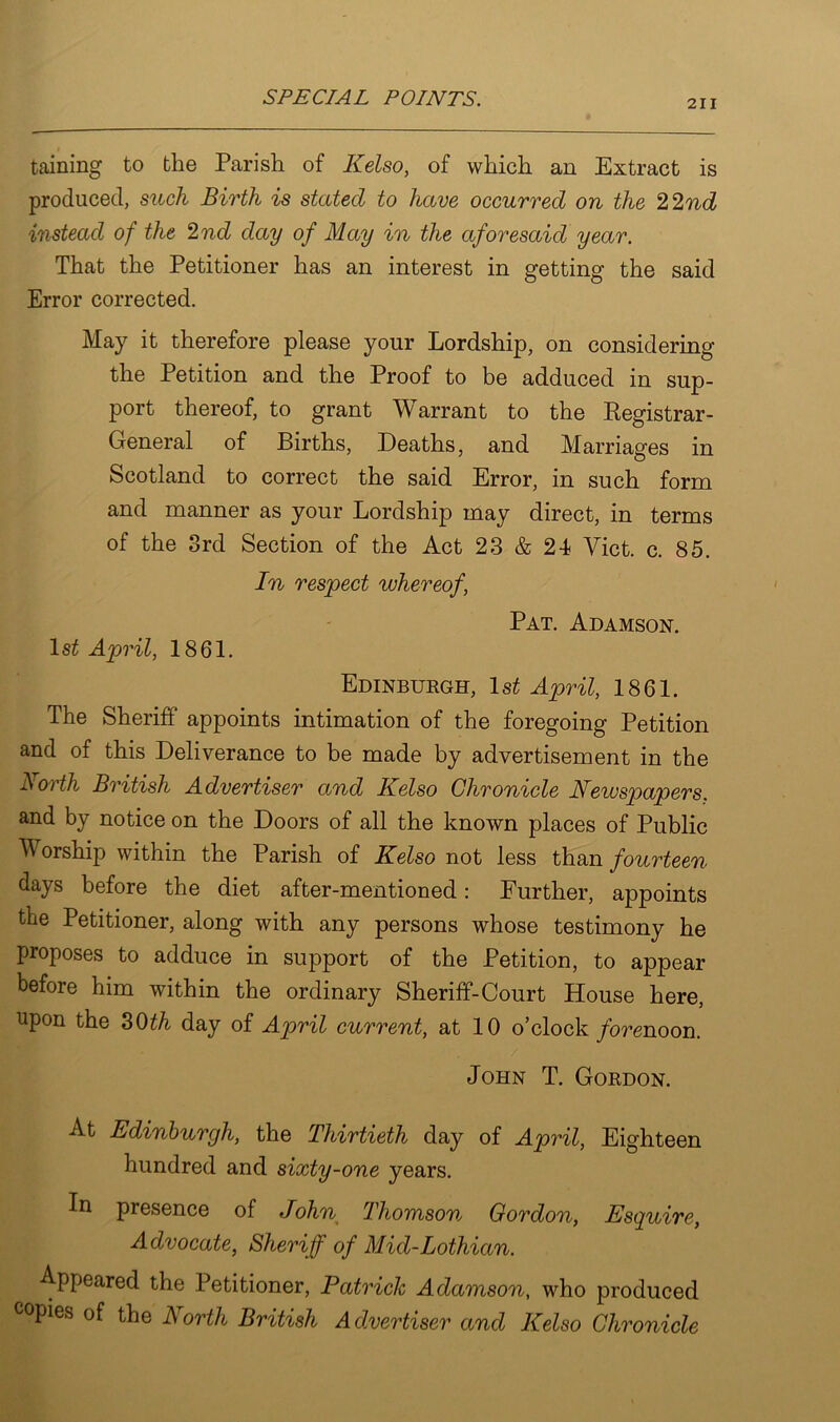 211 taining to the Parish of Kelso, of which an Extract is produced, such Birth is stated to have occurred on the 22nd instead of the 2nd day of May in the aforesaid year. That the Petitioner has an interest in getting the said Error corrected. May it therefore please your Lordship, on considering the Petition and the Proof to be adduced in sup- port thereof, to grant W arrant to the Registrar- General of Births, Deaths, and Marriages in Scotland to correct the said Error, in such form and manner as your Lordship may direct, in terms of the 3rd Section of the Act 23 & 24 Viet. c. 85. In respect whereof, Pat. Adamson. ls£ April, 1861. Edinburgh, 1s£ April, 1861. The Sheriff appoints intimation of the foregoing Petition and of this Deliverance to be made by advertisement in the North British Advertiser and Kelso Chronicle Newspapers. and by notice on the Doors of all the known places of Public orship within the Parish of Kelso not less than fourteen days before the diet after-mentioned: Further, appoints the Petitioner, along with any persons whose testimony he proposes to adduce in support of the Petition, to appear before him within the ordinary Sheriff-Court House here, upon the SOth day of April current, at 10 o’clock forenoon. John T. Gordon. At Edinburgh, the Thirtieth day of April, Eighteen hundred and sixty-one years. In presence of John Thomson Gordon, Esquire, Advocate, Sheriff of Mid-Lothian. Appeared the Petitioner, Patrick Adamson, who produced copies of the North British Advertiser and Kelso Chronicle