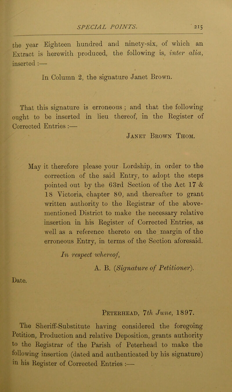 the year Eighteen hundred and ninety-six, of which an Extract is herewith produced, the following is, inter alia, inserted :— In Column 2, the signature Janet Brown. That this signature is erroneous ; and that the following ought to be inserted in lieu thereof, in the Register of Corrected Entries :— Janet Brown Thom. May it therefore please your Lordship, in order to the correction of the said Entry, to adopt the steps pointed out by the 63rd Section of the Act 17 & 18 Victoria, chapter 80, and thereafter to grant written authority to the Registrar of the above- mentioned District to make the necessary relative insertion in his Register of Corrected Entries, as well as a reference thereto on the margin of the erroneous Entry, in terms of the Section aforesaid. Date. In respect whereof, A. B. (Signature of Petitioner). Peterhead, 7th June, 1897. The Sheriff-Substitute having considered the foregoing Petition, Production and relative Deposition, grants authority to the Registrar of the Parish of Peterhead to make the following insertion (dated and authenticated by his signature) in his Register of Corrected Entries :—