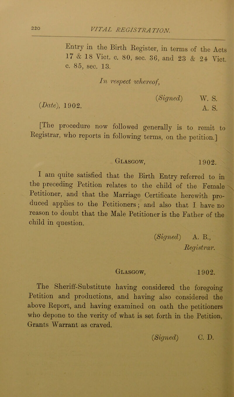 Entiy in the Birth Register, in terms of the Acts 17 & 18 Viet. c. 80, sec. 36, and 23 & 24 Viet, c. 85, sec. 13. In respect whereof, 0Signed) W. S. {Date), 1902. ^ g [The procedure now followed generally is to remit to Registrar, who reports in following terms, on the petition.] Glasgow, 1902. I am quite satisfied that the Birth Entry referred to in the preceding Petition relates to the child of the Female Petitioner, and that the Marriage Certificate herewith pro- duced applies to the Petitioners; and also that I have no reason to doubt that the Male Petitioner is the Father of the child in question. {Signed) A. B., Registrar. Glasgow, 1902. The Sheriff-Substitute having considered the foregoing Petition and productions, and having also considered the above Report, and having examined on oath the petitioners who depone to the verity of what is set forth in the Petition, Grants Warrant as craved. {Signed) C. D.