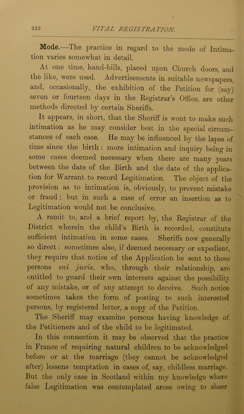 Mode.—The practice in regard to the mode of Intima- tion varies somewhat in detail. At one time, hand-bills, placed upon Church doors, and the like, were used. Advertisements in suitable newspapers, and, occasionally, the exhibition of the Petition for (say) seven or fourteen days in the Registrar’s Office, are other methods directed by certain Sheriffs. It appears, in short, that the Sheriff is wont to make such intimation as he may consider best in the special circum- stances of each case. He may be influenced by the lapse of time since the birth : more intimation and inquiry being in some cases deemed necessary when there are many years between the date of the Birth and the date of the applica- tion for Warrant to record Legitimation. The object of the provision as to intimation is, obviously, to prevent mistake or fraud : but in such a case of error an insertion as to Legitimation would not be conclusive. A remit to, and a brief report by, the Registrar of the District wherein the child’s Birth is recorded, constitute sufficient intimation in some cases. Sheriffs now generally so direct: sometimes also, if deemed necessary or expedient, they require that notice of the Application be sent to those persons sui juris, who, through their relationship, are entitled to guard their own interests against the possibility of any mistake, or of any attempt to deceive. Such notice sometimes takes the form of posting to such interested persons, by registered letter, a copy of the Petition. The Sheriff may examine persons having knowledge of the Petitioners and of the child to be legitimated. In this connection it may be observed that the practice in France of requiring natural children to be acknowledged before or at the marriage (they cannot be acknowledged after) lessens temptation in cases of, say, childless marriage. But the only case in Scotland within my knowledge where false Legitimation was contemplated arose owing to sheer