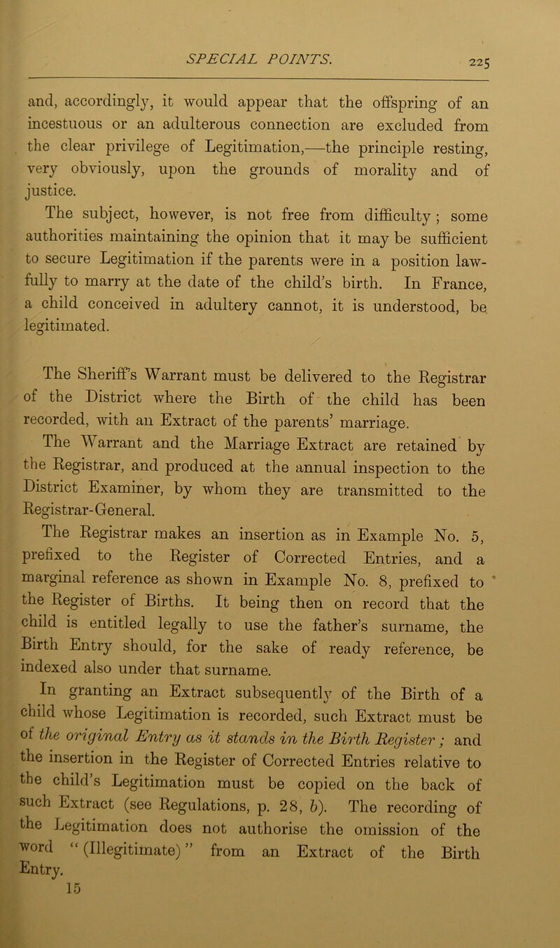 and, accordingly, it would appear that the offspring of an incestuous or an adulterous connection are excluded from the clear privilege of Legitimation,—the principle resting, very obviously, upon the grounds of morality and of justice. The subject, however, is not free from difficulty ; some authorities maintaining the opinion that it may be sufficient to secure Legitimation if the parents were in a position law- fully to marry at the date of the child’s birth. In France, a child conceived in adultery cannot, it is understood, be legitimated. The Sheriff’s Warrant must be delivered to the Registrar of the District where the Birth of the child has been recorded, with an Extract of the parents’ marriage. The W arrant and the Marriage Extract are retained by the Registrar, and produced at the annual inspection to the District Examiner, by whom they are transmitted to the Registrar-General. The Registrar makes an insertion as in Example No. 5, prefixed to the Register of Corrected Entries, and a marginal reference as shown in Example No. 8, prefixed to the Register of Births. It being then on record that the child is entitled legally to use the father’s surname, the Birth Entry should, for the sake of ready reference, be indexed also under that surname. In granting an Extract subsequently of the Birth of a child whose Legitimation is recorded, such Extract must be of the original Entry as it stands in the Birth Register ; and the insertion in the Register of Corrected Entries relative to the child’s Legitimation must be copied on the back of such Extract (see Regulations, p. 28, b). The recording of the Legitimation does not authorise the omission of the word “ (Illegitimate) ” from an Extract of the Birth Entry. 15