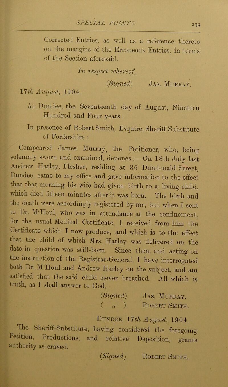 239 Corrected Entries, as well as a reference thereto on the margins of the Erroneous Entries, in terms of the Section aforesaid. In respect whereof, (Signed) Jas. Murray. 17th August, 1904. At Dundee, the Seventeenth day of August, Nineteen Hundred and Four years : In presence of Robert Smith, Esquire, Sheriff-Substitute of Forfarshire : Compeared James Murrayf the Petitioner, who, being solemnly sworn and examined, depones On 18th July last Andrew Harley, Flesher, residing at 36 Dundonald Street, Dundee, came to my office and gave information to the effect that that morning his wife had given birth to a living child, which died fifteen minutes after it was born. The birth and the death were accordingly registered by me, but when I sent to Dr. M'Houl, who was in attendance at the confinement, for the usual Medical Certificate, I received from him the Certificate which I now produce, and which is to the effect that the child of which Mrs. Harley was delivered on the date in question was still-born. Since then, and acting on the instruction of the Registrar-General, I have interrogated both Dr. M‘Houl and Andrew Harley on the subject, and am satisfied that the said child never breathed. All which is truth, as I shall answer to God. 0Signed) Jas. Murray, ( „ ) Robert Smith. Dundee, 17 th August, 1904. The Sheriff-Substitute, having considered the foregoing Petition, Productions, and relative Deposition, grants authority as craved. (Signed) Robert Smith.