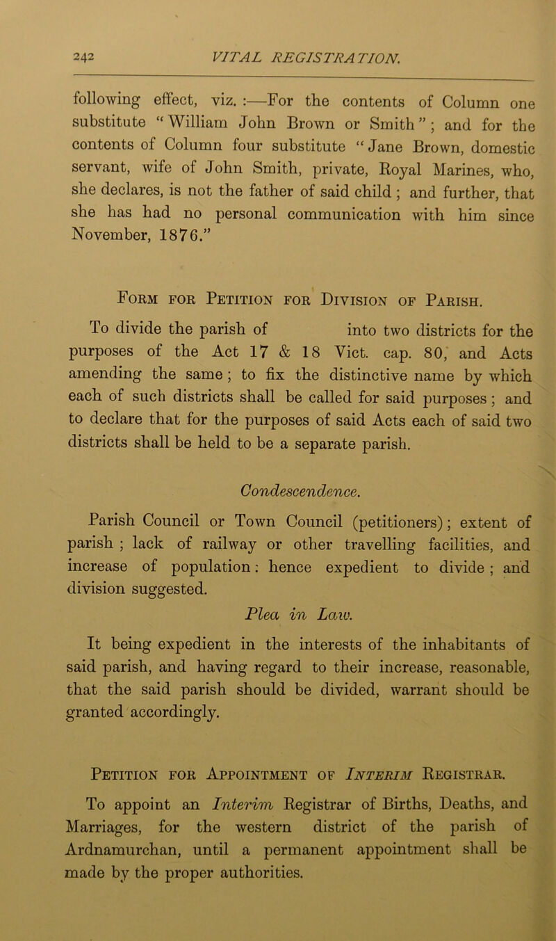 following effect, viz. :—For the contents of Column one substitute “ William John Brown or Smith ” ; and for the contents of Column four substitute “ Jane Brown, domestic servant, wife of John Smith, private, Royal Marines, who, she declares, is not the father of said child ; and further, that she has had no personal communication with him since November, 1876.” Form for Petition for Division of Parish. To divide the parish of into two districts for the purposes of the Act 17 & 18 Viet. cap. 80,' and Acts amending the same ; to fix the distinctive name by which each of such districts shall be called for said purposes; and to declare that for the purposes of said Acts each of said two districts shall be held to be a separate parish. Condescendence. Parish Council or Town Council (petitioners); extent of parish ; lack of railway or other travelling facilities, and increase of population: hence expedient to divide; and division suggested. Plea in Law. It being expedient in the interests of the inhabitants of said parish, and having regard to their increase, reasonable, that the said parish should be divided, warrant should be granted accordingly. Petition for Appointment of Interim Registrar. To appoint an Interim Registrar of Births, Deaths, and Marriages, for the western district of the parish of Ardnamurchan, until a permanent appointment shall be made by the proper authorities.