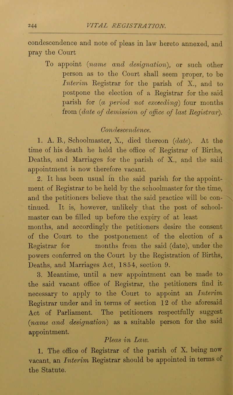 condescendence and note of pleas in law hereto annexed, and pray the Court To appoint (name and designation), or such other person as to the Court shall seem proper, to be Interim Registrar for the parish of X., and to postpone the election of a Registrar for the said parish for (a period not exceeding) four months from (date of demission of office of last Registrar). * Condescendence. 1. A. B., Schoolmaster, X., died thereon (date). At the time of his death he held the office of Registrar of Births, Deaths, and Marriages for the parish of X., and the said appointment is now therefore vacant. 2. It has been usual in the said parish for the appoint- ment of Registrar to be held by the schoolmaster for the time, and the petitioners believe that the said practice will be con- tinued. It is, however, unlikely that the post of school- master can be filled up before the expiry of at least months, and accordingly the petitioners desire the consent of the Court to the postponement of the election of a Registrar for months from the said (date), under the powers conferred on the Court by the Registration of Births, Deaths, and Marriages Act, 1854, section 9. 3. Meantime, until a new appointment can be made to the said vacant office of Registrar, the petitioners find it necessary to apply to the Court to appoint an Interim Registrar under and in terms of section 12 of the aforesaid Act of Parliament. The petitioners respectfully suggest (name and designation) as a suitable person for the said appointment. Pleas in Law. 1. The office of Registrar of the parish of X. being now vacant, an Interim Registrar should be appointed in terms of the Statute.