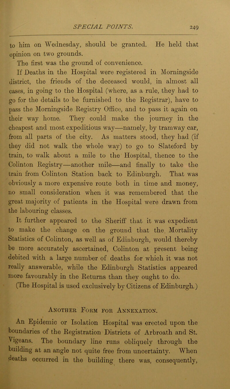 to him on Wednesday, should be granted. He held that opinion on two grounds. The first was the ground of convenience. If Deaths in the Hospital were registered in Morningside district, the friends of the deceased would, in almost all cases, in going to the Hospital (where, as a rule, they had to go for the details to be furnished to the Registrar), have to pass the Morningside Registry Office, and to pass it again on their way home. They could make the journey in the cheapest and most expeditious way—namely, by tramway car, from all parts of the city. As matters stood, they had (if they did not walk the whole way) to go to Slateford by train, to walk about a mile to the Hospital, thence to the Colinton Registry—another mile—and finally to take the train from Colinton Station back to Edinburgh. That was obviously a more expensive route both in time and money, no small consideration when it was remembered that the great majority of patients in the Hospital were drawn from the labouring classes. It further appeared to the Sheriff that it was expedient to make the change on the ground that the Mortality Statistics of Colinton, as well as of Edinburgh, would thereby be more accurately ascertained, Colinton at present being debited with a large number of deaths for which it was not really answerable, while the Edinburgh Statistics appeared more favourably in the Returns than they ought to do. (The Hospital is used exclusively by Citizens of Edinburgh.) Another Form for Annexation. An Epidemic or Isolation Hospital was erected upon the boundaries of the Registration Districts of Arbroath and St. Vigeans. The boundary line runs obliquely through the building at an angle not quite free from uncertainty. When deaths occurred in the building there was, consequently,