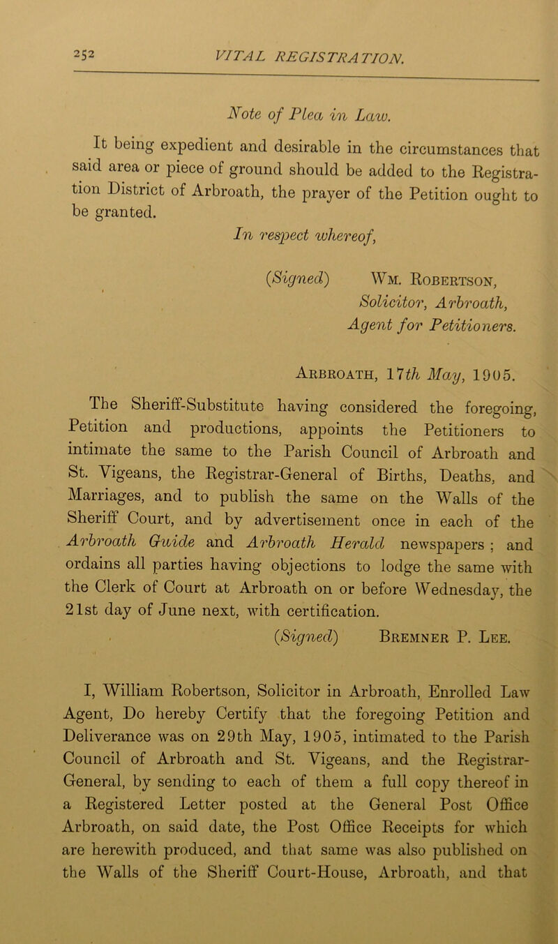 Note of Plea in Law. It being expedient and desirable in the circumstances that said aiea or piece of ground should be added to the Registra- tion District of Arbroath, the prayer of the Petition ought to be granted. In respect whereof, 0Signed) Wm. Robertson, i Solicitor, Arbroath, Agent for Petitioners. Arbroath, 17th May, 1905. The Sheriff-Substitute having considered the foregoing, Petition and productions, appoints the Petitioners to intimate the same to the Parish Council of Arbroath and St. Vigeans, the Registrar-General of Births, Deaths, and Marriages, and to publish the same on the Walls of the Sheriff Court, and by advertisement once in each of the Arbroath Guide and Arbroath Herald newspapers ; and ordains all parties having objections to lodge the same with the Clerk of Court at Arbroath on or before Wednesday, the 21st day of June next, with certification. (Signed) Bremner P. Lee. I, William Robertson, Solicitor in Arbroath, Enrolled Law Agent, Do hereby Certify that the foregoing Petition and Deliverance was on 29th May, 1905, intimated to the Parish Council of Arbroath and St. Vigeans, and the Registrar- General, by sending to each of them a full copy thereof in a Registered Letter posted at the General Post Office Arbroath, on said date, the Post Office Receipts for which are herewith produced, and that same was also published on the Walls of the Sheriff Court-House, Arbroath, and that