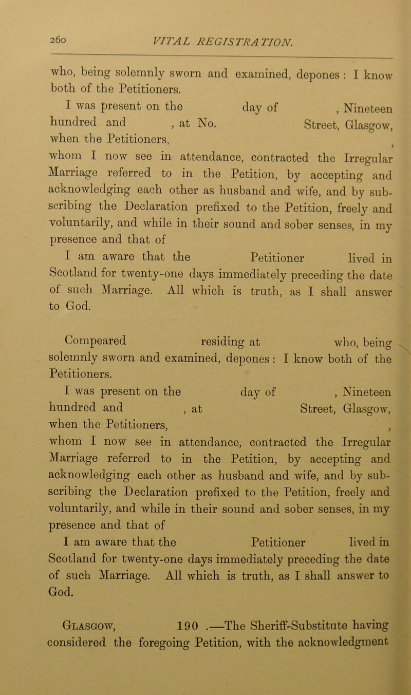 who, being solemnly sworn and examined, depones : I know both of the Petitioners. I was present on the day of , Nineteen hundred and , at No. Street, Glasgow, when the Petitioners, whom I now see in attendance, contracted the Irregular Marriage referred to in the Petition, by accepting and acknowledging each other as husband and wife, and by sub- scribing the Declaration prefixed to the Petition, freely and voluntarily, and while in their sound and sober senses, in my presence and that of I am aware that the Petitioner lived in Scotland for twenty-one days immediately preceding the date of such Marriage. All which is truth, as I shall answer to God. Compeared residing at who, being solemnly sworn and examined, depones: I know both of the Petitioners. I was present on the day of , Nineteen hundred and , at Street, Glasgow, when the Petitioners, , whom I now see in attendance, contracted the Irregular Marriage referred to in the Petition, by accepting and acknowledging each other as husband and wife, and by sub- scribing the Declaration prefixed to the Petition, freely and voluntarily, and while in their sound and sober senses, in my presence and that of I am aware that the Petitioner lived in Scotland for twenty-one days immediately preceding the date of such Marriage. All which is truth, as I shall answer to God. Glasgow, 190 .—The Sheriff-Substitute having considered the foregoing Petition, with the acknowledgment