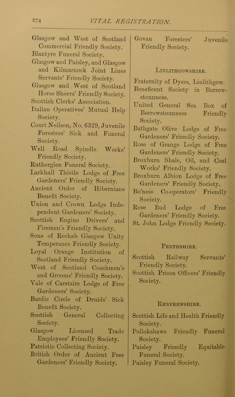 Glasgow and West of Scotland Commercial Friendly Society. Blantyre Funeral Society. Glasgow and Paisley, and Glasgow and Kilmarnock Joint Lines Servants’ Friendly Society. Glasgow and West of Scotland Horse Shoers’ Friendly Society. Scottish Clerks’ Association. Italian Operatives’ Mutual Help Society. Court Neilson, No. 6329, Juvenile Foresters’ Sick and Funeral Society. Well Hoad Spindle Works’ Friendly Society. Rutherglen Funeral Society. Larkhall Thistle Lodge of Free Gardeners’ Friendly Society. Ancient Order of Hibernians Benefit Society. Union and Crown Lodge Inde- pendent Gardeners’ Society. Scottish Engine Drivers’ and Firemen’s Friendly Society. Sons of Rechab Glasgow Unity Temperance Friendly Society. Loyal Orange Institution of Scotland Friendly Society. West of Scotland Coachmen’s and Grooms’ Friendly Society. Yale of Carstairs Lodge of Free Gardeners’ Society. Bardic Circle of Druids’ Sick Benefit Society. Scottish General Collecting Society. Glasgow Licensed Trade Employees’ Friendly Society. Patriotic Collecting Society. British Order of Ancient Free Gardeners’ Friendly Society. Govan Foresters’ Juvenile Friendly Society. Linlithgowshire. Fraternity of Dyers, Linlithgow. Beneficent Society in Borrow- stounness. United General Sea Box of Borrowstounness Friendly Society. Bathgate Olive Lodge of Free Gardeners’ Friendly Society. Hose of Grange Lodge of Free Gardeners’ Friendly Society. Broxburn Shale, Oil, and Coal Works’ Friendly Society. Broxburn Albion Lodge of Free Gardeners’ Friendly Society. Bo’ness Co-operators’ Friendly Society. Hose Bud Lodge of Free Gardeners’ Friendly Society. St. John Lodge Friendly Society. Perthshire. Scottish Railway Servants’ Friendly Society. Scottish Prison Officers’ Friendly Society. Renfrewshire. Scottish Life and Health Friendly Society. Pollokshaws Friendly Funeral Society. Paisley Friendly Equitable Funeral Society. Paisley Funeral Society.