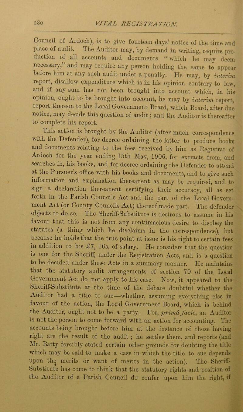 Council of Ardoch), is to give fourteen days’ notice of the time and place of audit. The Auditor may, by demand in writing, require pro- duction of all accounts and documents 11 which he may deem necessary, and may require any person holding the same to appear before him at any such audit under a penalty. He may, by interim report, disallow expenditure which is in his opinion contrary to law, and if any sum has not been brought into account which, in his opinion, ought to be brought into account, he may by interim report, report thereon to the Local Government Board, which Board, after due notice, may decide this question of audit \ and the Auditor is thereafter to complete his report. This action is brought by the Auditor (after much correspondence with the Defender), for decree ordaining the latter to produce books and documents relating to the fees received by him as Registrar of Ardoch for the year ending 15th May, 1906, for extracts from, and searches in, his books, and for decree ordaining the Defender to attend at the Pursuer s office with his books and documents, and to give such information and explanation thereanent as may be required, and to sign a declaration thereanent certifying their accuracy, all as set forth in the Parish Councils Act and the part of the Local Govern- ment Act (or County Councils Act) thereof made part. The defender objects to do so. The Sheriff-Substitute is desirous to assume in his favour that this is not from any contumacious desire to disobey the statutes (a thing which he disclaims in the correspondence), but because he holds that the true point at issue is his right to certain fees in addition to his <£7, 10s. of salary. He considers that the question is one for the Sheriff, under the Registration Acts, and is a question to be decided under these Acts in a summary manner. He maintains that the statutory audit arrangements of section 70 of the Local Government Act do not apply to his case. How, it appeared to the Sheriff-Substitute at the time of the debate doubtful whether the Auditor had a title to sue—whether, assuming evervthing else in favour of the action, the Local Government Board, which is behind the Auditor, ought not to be a party. For, primd facie, an Auditor is not the person to come forward with an action for accounting. The accounts being brought before him at the instance of those having right are the result of the audit; he settles them, and reports (and Mr. Barty forcibly stated certain other grounds for doubting the title which may be said to make a case in which the title to sue depends upon the merits or want of merits in the action). The Sheriff- Substitute has come to think that the statutory rights and position of the Auditor of a Parish Council do confer upon him the right, if