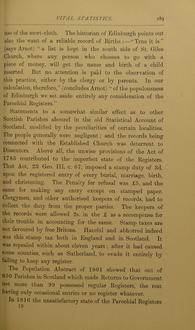 use ol the mort-cloth. The historian of Edinburgh points out also the want of a reliable record of Births :—“ True it is ” (says Arnot) “ a list is kept in the south side of St. Giles Church, where any person who chooses to go with a piece of money, will get the name and birth of a child inserted. But no attention is paid to the observation of this practice, either by the clergy or by parents. In our calculation, therefore,” (concludes Arnot) “ of the populousness of Edinburgh we set aside entirely any consideration of the Parochial Registers.” Statements to a somewhat similar effect as to other Scottish Parishes abound in the old Statistical Account of Scotland, modified by the peculiarities of certain localities. The people generally were negligent; and the records being connected with the Established Church was deterrent to Dissenters. Above all, the unwise provisions of the Act of 1783 contributed to the imperfect state of the Registers. That Act, 23 Geo. III. c. 67, imposed a stamp duty of 3d. upon the registered entry of every burial, marriage, birth, and christening. The Penalty for refusal was £5, and the same for making any entry except on stamped paper. Clergymen, and other authorised keepers of records, had to collect the duty from the proper parties. The keepers of the records were allowed 2s. in the £ as a recompense for their trouble in accounting for the same. Stamp taxes are not favoured by free Britons. Hateful and abhorred indeed was this stamp tax both in England and in Scotland. It was repealed within about eleven years ; after it had caused some counties, such as Sutherland, to evade it entirely by failing to keep any register. The Population Abstract of 1801 showed that out of 850 Parishes in Scotland which made Returns to Government not more than 99 possessed regular Registers, the rest having only occasional entries or no register whatever. In 1816 the unsatisfactory state of the Parochial Registers 19 0