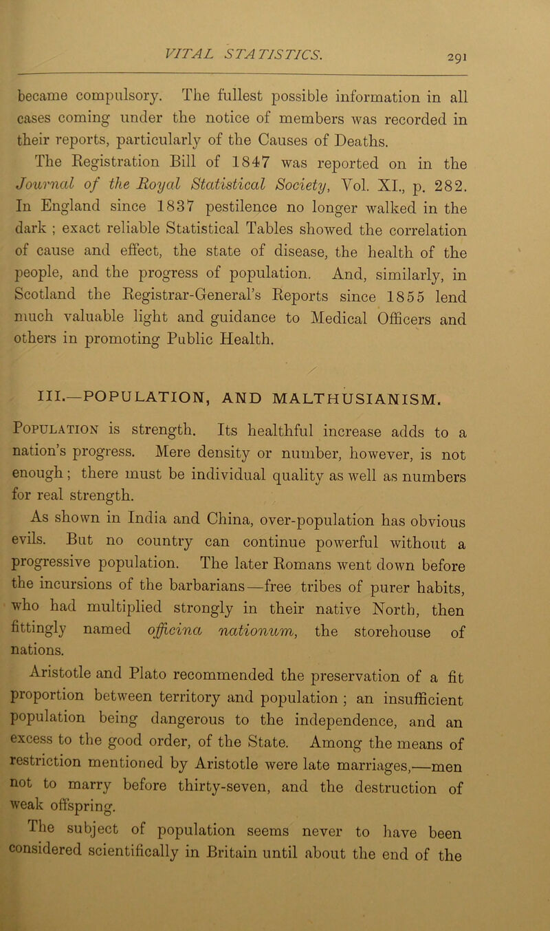 became compulsory. The fullest possible information in all cases coming under the notice of members was recorded in their reports, particularly of the Causes of Deaths. The Registration Bill of 1847 was reported on in the Journal of the Royal Statistical Society, Vol. XI., p. 282. In England since 1837 pestilence no longer walked in the dark ; exact reliable Statistical Tables showed the correlation of cause and effect, the state of disease, the health of the people, and the progress of population. And, similarly, in Scotland the Registrar-General’s Reports since 1855 lend much valuable light and guidance to Medical Officers and others in promoting Public Health. III.—POPULATION, AND MALTHUSIANISM. Population is strength. Its healthful increase adds to a nation’s progress. Mere density or number, however, is not enough ; there must be individual quality as well as numbers for real strength. As shown in India and China, over-population has obvious evils. But no country can continue powerful without a progressive population. The later Romans went down before the incursions of the barbarians—free tribes of purer habits, who had multiplied strongly in their native North, then fittingly named ojfjficina nationum, the storehouse of nations. Aristotle and Plato recommended the preservation of a fit proportion between territory and population ; an insufficient population being dangerous to the independence, and an excess to the good order, of the State. Among the means of restriction mentioned by Aristotle were late marriages,—men not to marry before thirty-seven, and the destruction of weak offspring. The subject of population seems never to have been considered scientifically in Britain until about the end of the