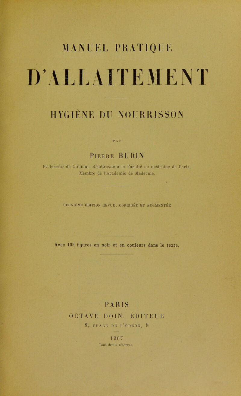 HYGIÈNE DU NOURRISSON PAR Pierre BUDIN Professeur de Clinique obstétricale à la Faculté de médecine de Paris, Membre de l'Académie de Médecine. DEUXIÈME ÉDITION REVUE, CORRIGÉE ET AUGMENTÉE Avec 109 figures en noir et en couleurs dans le texte. PARIS üCTAVb: DOIN, ÉDITEUR 8 , P L A C E D E U ’ O D É O N , 8 1907 Tous ilruits réspi'vùs.