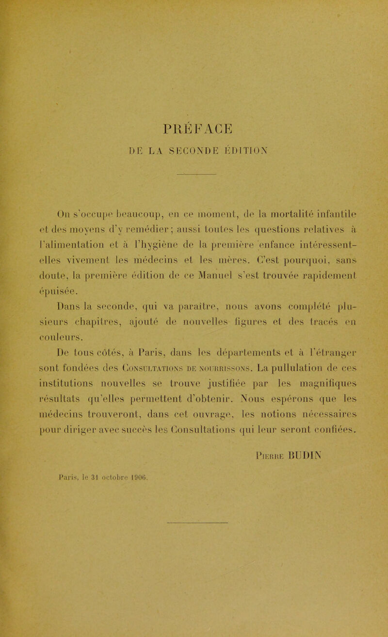 I PRÉFACE DE LA SECONDE EDITH;)N Ou s'occujx' boaucoup, en ce moment, de la mortalité infantilo et d(‘s moyens d’y remédier ; aussi tontes les questions ndatives à ralimentation et à l’hygiène de la première enfance intéressent- elles vivement les médecins et les mèr(‘s. C’est pourquoi, sans doute, la première édition de ce Manmd s’est trouvée rapidement épuisée. Dans la seconde, (jiii va paraître, nous avons complété plu- sieurs chapitres, ajouté de nouvelles liguia's et des tracés en couleurs. De tous côtés, à Paris, dans les déj)artements et à l’étranger sont fondées des CoiNsultations de nourrissons. La pullulation de ces institutions nouvelles se trouve justiliée par les magniliques résultats qu’elles permettent d’obtenir. Nous espérons que les médecins trouveront, dans cet ouviaige, les notions nécessaires pour diriger avec succès les Consultations (|ui leur seront confiées. Pierre IIUDIN Paris, le 31 octobre 190(3.