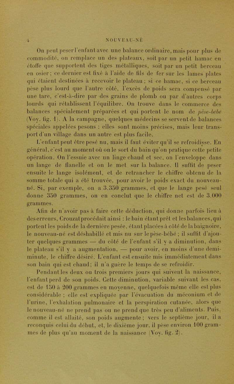 On |)cul j)cscrren('nnl,avec une Ijalancc ordinaire, mais poiie ])lus de commodilé, on remplace un des plaleanx, soit par un peliL liamac en éloHe que sn])porLcnl des liges métalliques, soit par un petit berceau en osier; ce dernier est lixé à l’aide de lils de fer sur les lames piales qui étaient destinées à recevoir le plateau; si ce hamac, si ce berceau pèse plus lourd que l’autre côté, l’excès de poids sera compensé par une tare, c’est-à-dire par des grains de plomb ou par d’autres corps lourds qui rétablissent l’équilibre. On trouve dans le commerce des balances spécialement préparées et qui portent le nom de i)he-héhé (Voy. lig. 1). A la campagne, quelques médecins seserventde balances spéciales appelées pesons : elles sont moins précises, mais leur trans- port d’un village dans un autre est plus facile. L’enfant peut être pesé nu, mais il faut éviter qu’il se refroidisse. En général, c’est au moment où on le sort du bain qu’on pratique cette petite opération. On l’essuie avec un linge chaud et sec, on l’enveloppe dans un lange de flanelle et on le met sur la balance. Il suffit de peser ensuite le lange isolément, et de retrancher le ebifire obtenu de la somme totale qui a été trouvée, pour avoir le poids exact du nouveau- né. Si, par exemple, on a 3.350 grammes, et que le lange pesé seul donne 330 grammes, on en conclut que le chiffre net est de 3.000 grammes. Atin de n'avoir pas à faire cette déduction, qui donne parfois lieu à des erreurs, Crouzal procédait ainsi : le bain étant prêt et lesbalances,qui portent les poids de la dernière pesée, étant placées à côté de la baignoire, le nouveau-né est déshabillé et mis nu sur lepèse-bébé ; il suflit d’ajou- ter quelques grammes — du côté de l’enfant s’il y a diminution, dans le plateau s’il y a augmentation, — pour avoir, en moins d’une demi- minute, le ebifiVe désiré. L’enfant est ensuite mis immédiatement dans son bain qui est chaud; il n’a guère le temps de se refroidir. Pendant les deux ou trois premiers jours qui suivent la naissance, l’enfant perd de son j)oids. Cette diminution, variable suivant les cas, est de 150 à 200 grammes en moyenne, quelquefois meme elle est plus considérable ; elle est expliquée ])ar l’évacuation du méconium et de l’urine, l’exhalation pulmonaire et la pers|)iration cutanée, alors que le nouveau-né ne ])rend pas ou ne prend que très peu d’aliments. Puis, comme il est allaité, son poids augmente; vers le septième jour, il a reconquis celui du début, et, le dixième jour, il ])èse environ 100 gram- mes de plus qu’au moment de la naissam;e (Voy. lig. 2).