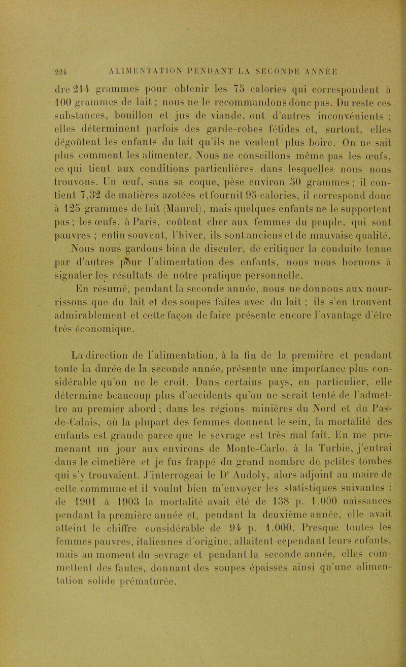 (lrc2Ii' grammes pour obi,cuir les 75 calories qui coi'respoiidciil à 100 grammes de lait ; nous ne le recommandons donc pas. J)u reste ces substances, bouillon et jus de viande, ont d’aulres inconvénients ; elles déterminent parfois des garde-robes fétides et, surtout, elles dégoûtent les enfants du lait qu’ils ne veulent plus boire. On ne sait plus comment les alimenter. Nous ne conseillons môme pas les œid's, ce qui tient aux conditions particulières dans lesquelles nous nous trouvons. Un œuf, sans sa coque, pèse environ 50 grammes; il con- tient 7,5'2 de matières azotées etfournit05 calories, il corresj)ond donc à 125 grammes de lait (Maurelj, mais quelques enfants ne le sui)portcut pas; les œufs, à Paris, coûtent cber aux femmes du peuple, qui sont pauvres ; enfin souvent, l’hiver, ils sont anciens et de mauvaise qualité. Nous nous gardons bien de discuter, de critiquer la conduite tenue par d’autres p^ur l’alimentation des enfants, nous nous bornons à signaler les résultats de notre pratique personnelle. En résumé, pendant la seconde année, nous ne donnons aux nour- rissons que du lait et des soupes faites avec du lait ; ils s’eu trouvent admirablement et cette façon défaire présente encore l’avantage d’ôtre très économique. La direction de l’alimentation, à la fin de la première et pendant toute la durée de la seconde année, présente une importance |)lus con- sidérable qu’on ne le croit. Dans certains pays, en particulier, elle détermine beaucoup plus d’accidents qu’on ne serait tenté de l'admet- tre au premier abord; dans les régions minières du Nord et du Pas- de-Calais, où la plupart des femmes dounent le sein, la mortalité des enfants est grande parce que le sevrage est très mal fait. En me pro- menant un jour aux environs de Monte-Carlo, à la Turbie, j’entrai dans le cimetière et je fus frappé du grand nombre de petites tombes qui s’y trouvaient. .l’interrogeai le I)''Audoly, alors adjoint au maire de cette commune et il voulut bien m’envoyer les slatistiques suivantes : de 19Ü1 à 1903 la mortalité avait été do 138 p. 1.000 naissances pendant la première année et, ])endaul la deuxième année, elle avait atteint le cbillre considérable de 9i ]>. 1.000. Presque toutes les femmes pauvres, italiennes d’origine, allaitent cependant leurs eidanls, mais au moment du sevrage et |)eudantla seconde année, elles com- mettent des fautes, donnant des soupes épaisses ainsi qu’une alimen- tation solide prématurée.