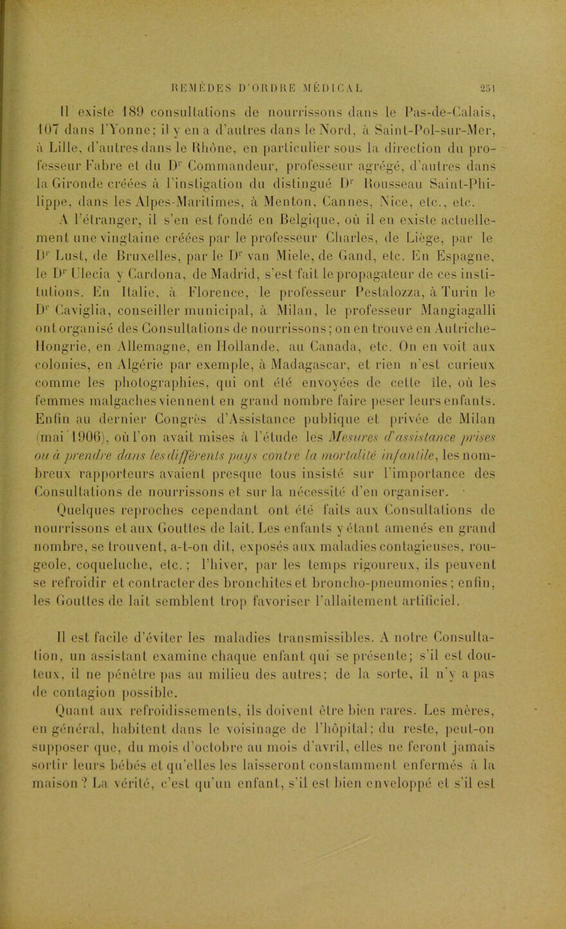 UEM K DES D’OR 13 UE MEDICAL I i i Il existe 180 consiillalions de noun-issoiis dans le l*as-de-Calais, lOT dans rVonne; il y en a d’autres dans le Nord, à Saint-Pol-sur-Mer, à Lille, d’antres dans le Rhône, en |)articnlier sons la direction du j)ro- fesseur Fahi'e et du D‘’ Commandeur, professeur agrégé, d’autres dans la Gironde créées à l’instigation du distingué 1)‘’ Rousseau Saint-Phi- lippe, dans les Alpes-Maritimes, à Menton, Cannes, Nice, etc., etc. A l’étranger, il s’en est fondé en Belgique, où il en existe actuelle- ment une vingtaine créées par le professeur Charles, de Liège, par le !)'■ Lust, de Bruxelles, par le D'' van Miele, de Gand, etc. En Espagne, le D’’ L’iecia y Cardona, de Madrid, s’est fait le propagateur de ces insti- tutions. En Italie, à Florence, le professeur Pestalozza, à Turin le 1)‘‘Caviglia, conseiller municipal, à Milan, le professeur Mangiagalli ont organisé des Consultations de nourrissons ; on en trouve en Autriche- Hongrie, en Allemagne, en Hollande, au Canada, etc. On en voit aux colonies, en Algérie par exemple, à Madagascar, et rien n’est curieux comme les ])hotographies, qui ont été envoyées de cette île, où les femmes malgaches viennent en grand nombre faire peser leurs enfants. Enfin au dernier Congrès d’Assistance publique et privée de Milan (mai ’lOOG), où l’on avait mises à l’étude les Mesures (Tassistance prises ou à prendre dans les différents pays contre la mortalité infantile^ les nom- breux rapporteurs avaient presque tous insisté sur l'importance des Consultations de nourrissons et sur la nécessité d'en organiser. • Quelques reproches cependant ont été faits aux Consultations de nourrissons et aux Gouttes de lait. Les enfants y étant amenés en grand nombre, se trouvent, a-t-on dit, exposés aux maladies contagieuses, rou- geole, coqueluche, etc.; l’hiver, par les temps rigoureux, ils peuvent se refroidir et contracter des bronchites et broncho-pneumonies; enfin, les Gouttes de lait semblent trop favoriser l’allaitement artificiel. Il est facile d’éviter les maladies transmissibles. A notre Consulta- lion, un assistant examine chaque enfant qui se présente; s’il est dou- teux, il ne pénètre |)as au milieu des autres; de la sorte, il n’y a pas do contagion })ossible. Quant aux refroidissements, ils doivent être bien rares. Les mères, en général, habitent dans le voisinage de Fhôpital; du reste, peut-on supposer que, du mois d’octobre au mois d’avril, elles ne feront jamais sortir leurs bébés et qu’elles les laisseront constamment enfermés à la maison? La vérité, c’est (ju’un enfant, s’il est bien enveloppé cl s’il est