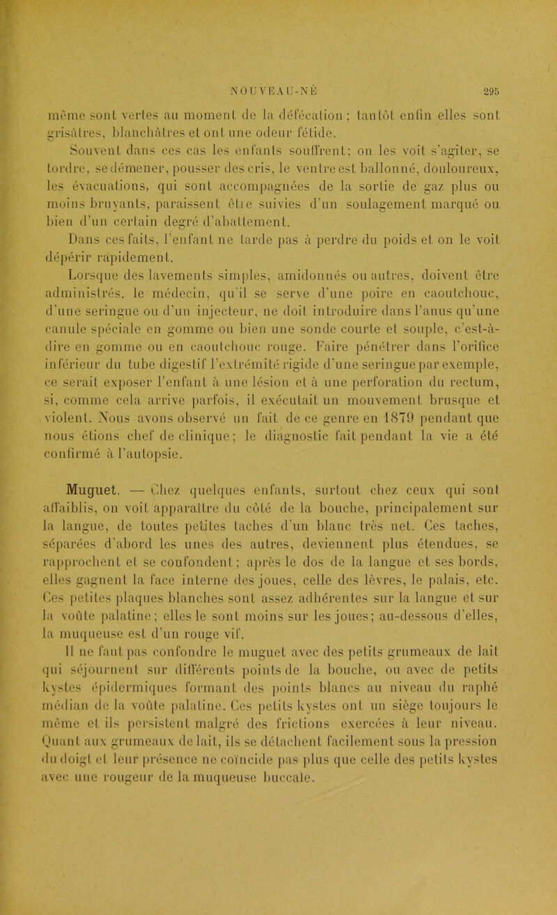 même sont veiies au momeni, de la défécalion; tanlôt enfin elles sont grisâtres, Llancliàtres et ont une odeur fétide. Souvent dans ces cas les enfants souffrent; on les voit s’agiter, se tordre, se démener, pousser des cris, le ventre est ballonné, douloureux, les évacuations, qui sont accompagnées de la sortie de gaz plus ou moins bruyants, paraissent être suivies d’un soulagement marqué ou bien d’un certain degré d’abattement. Dans ces faits, l’enfant ne tarde pas à perdre du poids et on le voit dépérir rapidement. Lorsque des lavements simples, amidonnés ou autres, doivent être administrés, le médecin, qu'il se serve d’une poire en caoutcbouc, d'une seringue ou d’un injecteur, ne doit introduire dans l’anus qu’une canule spéciale en gomme ou bien une sonde courte et souple, c’est-à- dire en gomme ou en caoutchouc rouge. Faire pénétrer dans l’orifice inférieur du tube digestif l’extrémité rigide d’une seringue par exemple, ce serait exposer l’enfant à une lésion et à une perforation du rectum, si, comme cela arrive parfois, il exécutait un mouvement brusque et violent. Nous avons observé un fait de ce genre en 1879 pendant que nous étions chef de clinique; le diagnostic fait pendant la vie a été confirmé à l’autopsie. Muguet. — Chez quelques enfants, surtout chez ceux qui sont affaiblis, on voit apparaître du côté de la bouche, principalement sur la langue, de toutes petites taches d’un blanc très net. Ces taches, séparées d’abord les unes des autres, deviennent plus étendues, se rapprochent et se confondent; après le dos de la langue et ses bords, elles gagnent la face interne des joues, celle des lèvres, le palais, etc. Ces petites plaques blanches sont assez adhérentes sur la langue et sur la voiite palatine; elles le sont moins sur les joues; au-dessous d’elles, la muqueuse est d’un rouge vif. Il ne faut pas confondre le muguet avec des petits grumeaux de lait qui séjournent sur différents points de la bouche, ou avec de petits kystes épidermiques formant des points blancs au niveau du raphé médian de la vofde palatine. Ces petits kystes ont un siège toujours le même et ils persistent malgré des frictions exercées à leur niveau. (Juant aux grumeaux de lait, ils se détachent facilement sous la pression du doigt et leur présence ne coïncide pas plus que celle des petits kystes avec une rougeur de la muqueuse buccale.