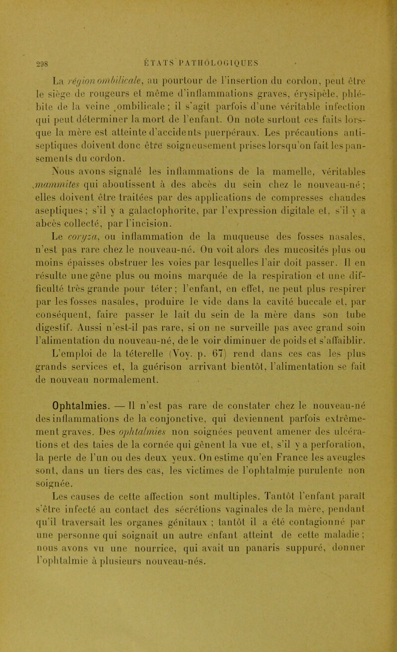 La région ombilkale, au poiirLoiir de rinscrlion du cordon, peut èlre le siège de rougeurs el môme (riullammalions graves, érysipèle, plilé- Litc de la veiuc .ombilicale; il s'agit parfois d’une véritable infection qui peut déterminer la mort de l’enfant. On note surtout ces faits lors- que la mère est atteinte d’accidents puerpéraux. Les précautions anti- septiques doivent donc êtré soigneusement prises lorsqu’on fait les pan- sements du cordon. Nous avons signalé les inllammations de la mamelle, véritables .mammites qui aboutissent à des abcès du sein chez le nouveau-né; elles doivent être traitées par des applications de compresses chaudes aseptiques; s’il y a galactophorite, par l’expression digitale et, s’il y a abcès collecté, par l’incision. Le coryza, ou inflammation de la muqueuse des fosses nasales, n’est pas rare chez le nouveau-né. On voit alors des mucosités j)lus ou moins épaisses obstruer les voies par lesquelles l’air doit passer, fl en résulte une gêne plus ou moins marquée de la respiration et une dif- ficulté très grande pour téter; l’enfant, en effet, ne peut plus respirer par les fosses nasales, produire le vide dans la cavité buccale et, par conséquent, faire passer le lait du sein de la mère dans son tube digestif. Aussi n’est-il pas rare, si on ne surveille pas avec grand soin l’alimentation du nouveau-né, de le voir diminuer de poids et s’affaiblir. L’emploi de la téterelle (Voy. p. 67) rend dans ces cas les plus grands services et, la guérison arrivant bientôt, l’alimentation se fait de nouveau normalement. Ophtalmies. — 11 n’est pas rare de constater chez le nouveau-né des inflammations de la conjonctive, qui deviennent parfois extrême- ment graves. Des ophtalmies non soignées peuvent amener des ulcéra- tions et des taies de la cornée qui gênent la vue et, s’il y a perforation, la perte de l’un ou des deux yeux. On estime qu’en France les aveugles sont, dans un tiers des cas, les victimes de l'ophtalmie purulente non soignée. Les causes de cette affection sont multiples. Tantôt l’enfant paraît s'être infecté au contact des sécrétions vaginales delà mère, ])endant qu’il traversait les organes génitaux ; tantôt il a été contagionné j>ar une personne qui soignait un autre enfant atteint de cette maladie; nous avons vu une nourrice, qui avait un panaris suppuré, ilonner rophtalmie à plusieurs nouveau-nés.