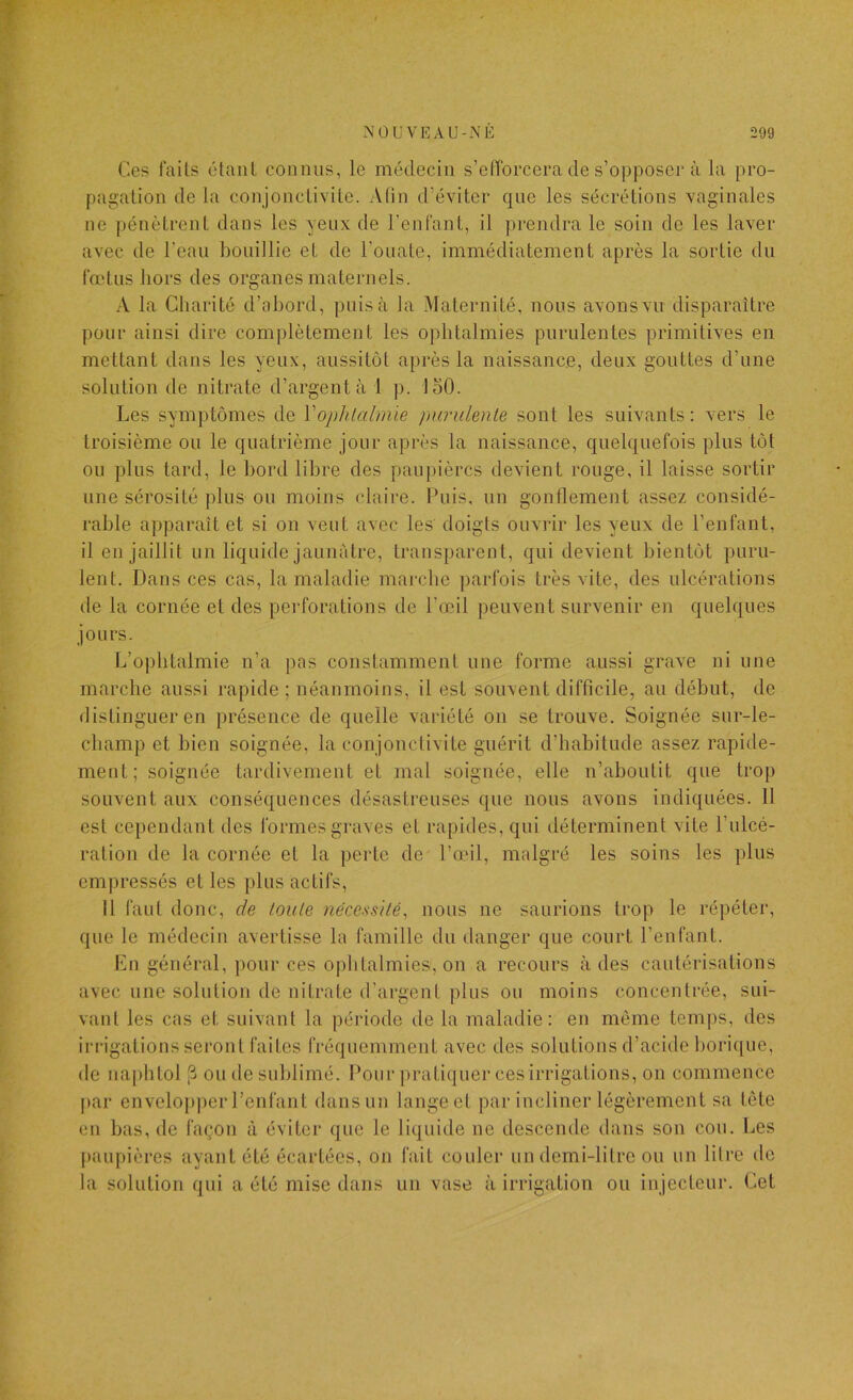 Ces faits étant connus, le médecin s’elTorcera de s’opposer à la pro- pagation de la con jonctivite. A (in d’éviter que les sécrétions vaginales ne pénètrent dans les yeux de l’enfant, il prendra le soin de les laver avec de l'eau bouillie et de l’ouate, immédiatement après la sortie du fœtus hors des organes maternels. .-V la Charité d’abord, puisa la Maternité, nous avons vu disparaître pour ainsi dire complètement les ophtalmies purulentes primitives en mettant dans les yeux, aussitôt après la naissance, deux gouttes d’une solution de nitrate d’argent à 1 ]). loO. Les symptômes de Vophlalmie purulente sont les suivants: vers le troisième ou le quatrième jour après la naissance, quelquefois plus tôt ou plus tard, le bord libre des paupières devient rouge, il laisse sortir une sérosité plus ou moins claire. Puis, un gonflement assez considé- rable apparaît et si on veut avec les doigts ouvrir les yeux de l’enfant, il en jaillit un liquide jaunâtre, transparent, qui devient bientôt puru- lent. Dans ces cas, la maladie marche parfois très vite, des ulcérations de la cornée et des perforations de l’œil peuvent survenir en quelques jours. L’ophtalmie n’a pas constamment une forme aussi grave ni une marche aussi rapide ; néanmoins, il est souvent difficile, au début, de distinguer en présence de quelle variété on se trouve. Soignée siir-le- cliamp et bien soignée, la conjonctivite guérit d’habitude assez rapide- ment; soignée tardivement et mal soignée, elle n’aboutit que trop souvent aux conséquences désastreuses que nous avons indiquées. 11 est cependant des formes graves et rapides, qui déterminent vite l’ulcé- ration de la cornée et la perte de Paul, malgré les soins les plus empressés et les plus actifs. Il faut donc, de toute nécessité^ nous ne saurions trop le répéter, que le médecin avertisse la famille du danger que court l’enfant. En général, pour ces ophtalmies, on a recours à des cautérisations avec une solution de nitrate d’argent plus ou moins concentrée, sui- vant les cas et suivant la période de la maladie: en môme temps, des irrigations seront faites (Véquemment avec des solutions d’acide borique, de napbtol ^ ou de sublimé. Pour pratiquer ces irrigations, on commence par envelopper l’enfant dansnn lange et par incliner légèrement sa tête en bas, de façon à éviter que le liquide ne descende dans son cou. Les [)aupières ayant été écartées, on fait couler un demi-litre ou un litre de la solution qui a été mise dans un vase à irrigation ou injecteur. Cet