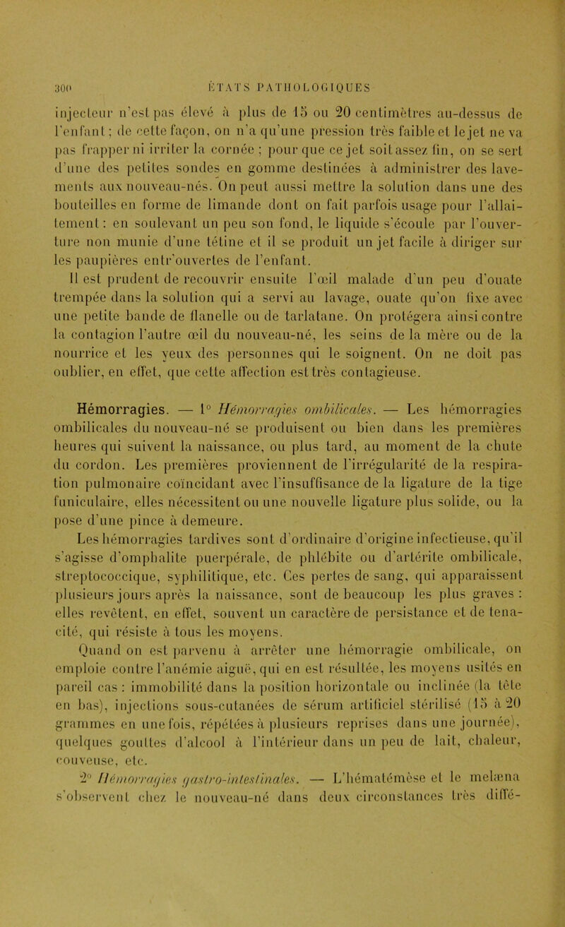 30C i-:tats i>atiiolo(;ioues injeclciir n’est pas élevé à plus de io ou 20 centimètres au-dessus de renCant; de cette façon, on n’a qu’une pression très fail)leet lejet ne va j)as frapper ni irriter la cornée ; pour que ce jet soitassez tin, on se sert d’une des petites sondes en gomme destinées à administrer des lave- ments aux nouveau-nés. On peut aussi mettre la solution dans une des bouteilles en forme de limande dont on fait parfois usage pour l’allai- tement : en soulevant un peu son fond, le liquide s’écoule par l’ouver- ture non munie d’une tétine et il se produit un jet facile à diriger sur les paupières entr’ouvertes de l’enfant. Il est prudent de recouvrir ensuite l’œil malade d’un peu d’ouate trempée dans la solulion qui a servi au lavage, ouate qu’on lixe avec une petite bande de llanelle ou de tarlatane. On protégera ainsi contre la contagion l’antre œil du nouveau-né, les seins de la mère ou de la nourrice et les yeux des personnes qui le soignent. On ne doit pas oublier, en effet, que cette affection est très contagieuse. Hémorragies. — 1° Hémorragies ombilicales. — Les hémorragies ombilicales du nouveau-né se produisent ou bien dans les premières heures qui suivent la naissance, ou plus tard, au moment de la chute du cordon. Les premières proviennent de l’irrégularité de la respira- tion pulmonaire coïncidant avec l’insuffisance de la ligature de la tige funiculaire, elles nécessitent ou une nouvelle ligature plus solide, ou la pose d’une pince à demeure. Les hémorragies tardives sont d’ordinaire d’origine infectieuse, qu’il s’agisse d’omphalite puerpérale, de phlébite ou d’artérite ombilicale, streptococcique, syphilitique, etc. Ces pertes de sang, qui apparaissent plusieurs jours après la naissance, sont de beaucoup les plus graves: elles revêtent, en effet, souvent un caractère de persistance et de téna- cité, qui résiste à tous les moyens. Ouand on est j)arvenu à arrêter une bémorragie ombilicale, on emploie contre l’anémie aiguë, qui en est résultée, les moyens usités en {)areil cas : immobilité dans la position horizontale ou inclinée (la tête en bas), injections sous-cutanées de sérum artificiel stérilisé (lo à 20 grammes en une fois, répétées à plusieurs reprises dans une journée), quelques gouttes d’alcool à l’intérieur dans un peu de lait, chaleur, couveuse, etc. 2° Hémorragies gaslro-inlestïnales. — L’hématémèse et le mehena s’observent chez le nouveau-né dans deux circonstances très diflé-