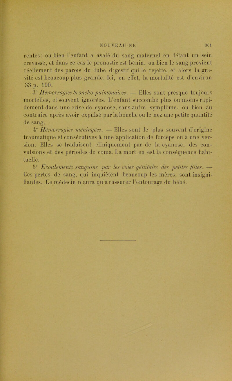 rentes: ou bien l’enfant a avalé du âang maternel en tétant un sein crevassé, et dans ce cas le pronostic est bénin, ou bien le sang provient réellement des parois du tube digestif qui le rejette, et alors la gra- vité est beaucoup plus grande. Ici, en effet, la mortalité est d’environ 33 p. 100. 3 Hémoi'ragies hroncho-piilmonaires. — Elles sont presque toujours mortelles, et souvent ignorées. L’enfant succombe plus ou moins rapi- dement dans une crise de cyanose, sans autre symptôme, ou bien au contraire après avoir expulsé par la bouche ou le nez une petite quantité de sang. 4 Hémorragies méningées. — Elles sont le plus souvent d’origine traumatique et consécutives à une application de forceps ou à une ver- sion. Elles se traduisent cliniquement par de la cyanose, des con- vulsions et des périodes de coma. La mort en est la conséquence habi- tuelle. 5® Ecoulements sanguins par les voies génitales des petites filles. — Ces pertes de sang, qui inquiètent beaucoup les mères, sont insigni- fiantes. Le médecin n’aura qu’à rassurer l’entourage du bébé.