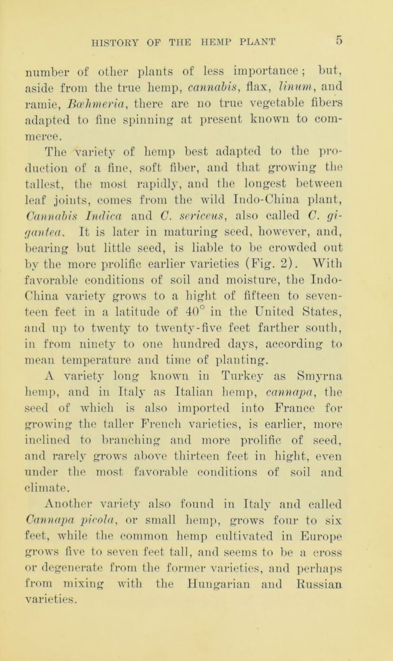 number of other plants of less importance; but, aside from the true hemp, cannabis, flax, Unum, and ramie, Ba’lnneria, there are no true vegetable fibers adapted to fine spinning at present known to com- nieree. The variet}' of hemp best adapted to the ]iro- duetion of a fine, soft fiber, and that growing the tallest, the most rapidl\', and the longest between leaf joints, comes from the wild Iiido-China plant. Cannabis Indica and C. sericeus, also called C. (ji- (jantea. It is later in maturing seed, however, and, bearing but little seed, is liable to be crowded out by the more prolific earlier varieties (Fig. 2). With favorable conditions of soil and moisture, the Indo- China variety grows to a hight of fifteen to seven- teen feet in a latitude of 40° in the United States, and up to twenty to twenty-five feet farther south, in from ninety to one hundred days, according to mean temperature and time of planting. A variety long known in Turkey as Smyrna hem]), and in Italy as Italian hem]!, canna})a, the seed of which is also imported into France for growing the taller French varieties, is earlier, more inclined to branching and more prolific of seed, and rarely grows aliove thirteen feet in hight, even under the most favorable conditions of soil and climate. Another variety also found in Italy and called Cannapa pirola, or small hemi), grows four to six feet, while the common hemp cultivated in Europe grows five to seven feet tall, and seems to be a cross or degenerate from the former varieties, and i)erlia]>s from mixing with the Ifnngarian and Knssian varieties.