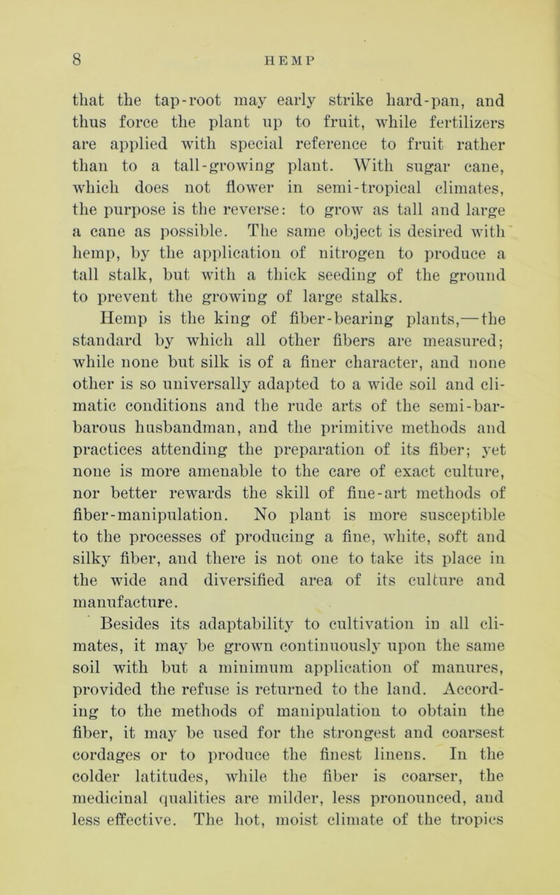 that the tap-root may early strike hard-pan, and thus force the plant up to fruit, while fertilizers are applied with special reference to fruit rather than to a tall-growing plant. With sugar cane, which does not flower in semi-tropical climates, the purpose is the reverse: to grow as tall and large a cane as possible. The same object is desired with hemp, by the application of nitrogen to produce a tall stalk, but with a thick seeding of the ground to prevent the growing of large stalks. Hemp is the king of fiber-bearing plants,—the standard by which all other fibers are measured; while none but silk is of a finer character, and none other is so universally adapted to a wide soil and cli- matic conditions and the rude arts of the semi-bar- barous husbandman, and the primitive methods and practices attending the preparation of its fiber; yet none is more amenable to the care of exact culture, nor better rew'ards the skill of fine-art methods of fiber-manipulation. No plant is more susceptible to the processes of producing a fine, white, soft and silky fiber, and there is not one to take its place in the wide and diversified area of its culture and manufacture. Besides its adaptability to cultivation in all cli- mates, it may be grown continuously upon the same soil with but a minimum application of manures, provided the refuse is returned to the land. Accord- ing to the methods of manipulation to obtain the fiber, it may be used for the strongest and coarsest cordages or to produce the finest linens. In the colder latitudes, while the fiber is coarser, the medicinal qualities are milder, less pronounced, and less effective. The hot, moist climate of the tropics