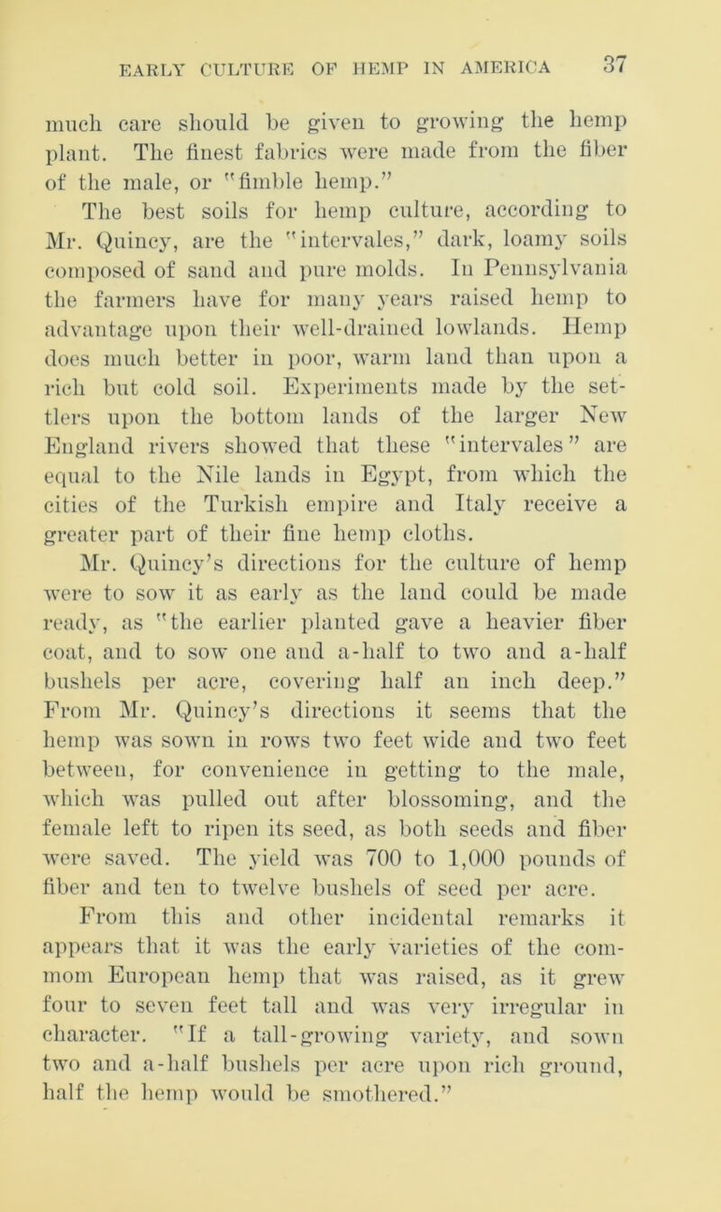 much care should be given to groM'iug the hemp plant. The finest fabrics were made from the fiber of the male, or finible hemp.” The best soils for hemp culture, according to Mr. Quincy, are the intervales,” dark, loam}' soils composed of sand and pure molds. In Penns3'lvania the farmers have for many years raised hemp to advantage upon their well-drained lowlands. Hemp does much better in poor, warm land than upon a rich but cold soil. Experiments made by the set- tlers upon the bottom lands of the larger New England rivers showed that these intervales” are equal to the Nile lands in Egypt, from which the cities of the Turkish empire and Italy receive a greater part of their fine hemp cloths. Mr. Quincy’s directions for the culture of hemp were to sow it as early as the land could be made ready, as the earlier jilanted gave a heavier fiber coat, and to sow one and a-half to two and a-half bushels per acre, covering half an inch deep.” From Mr. Quincy’s directions it seems that the hemp was sown in rows two feet wide and two feet between, for convenience in getting to the male, which was pulled out after blossoming, and the female left to ripen its seed, as both seeds and fiber were saved. The yield was 700 to 1,000 pounds of fiber and ten to twelve bushels of seed per acre. From this and other incidental remarks it appears that it was the early varieties of the coin- mom European hemp that was raised, as it grew four to seven feet tall and was very irregular in character. If a tall-growing variety, and sown two and a-half bushels per acre ui>on rich ground, half the hemp would be smothered.”