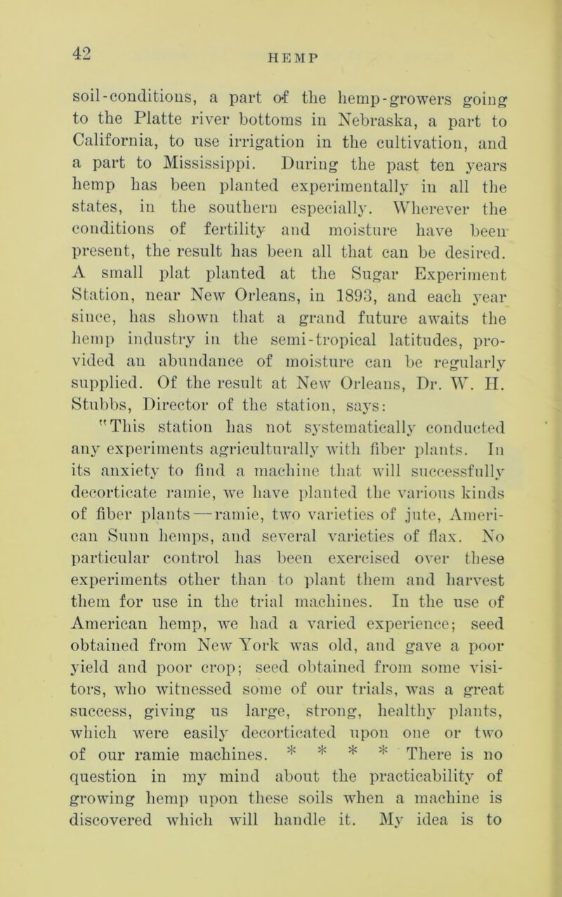 HEMP soil-conditions, a part of the hemp-growers going to the Platte river bottoms in Nebraska, a part to California, to use irrigation in the cultivation, and a part to Mississippi. Daring the past ten j'ears hemp has been planted experimentally in all the states, in the southern especially. Wherever the conditions of fertility and moisture have been present, the result has been all that can be desired. A small plat planted at the Sugar Experiment Station, near New Orleans, in 1893, and each year since, has shown that a grand future awaits the hemp industry in the semi-tropical latitudes, pro- vided an abundance of moisture can be regularly supplied. Of the result at New Orleans, Dr. W. H. Stubbs, Director of the station, says: This station has not systematically conducted any experiments agriculturally with fiber plants. In its anxiety to find a machine that will successfully decorticate I'amie, we have iilanted the various kinds of fiber plants — ramie, two varieties of jute, Ameri- can Sunn hemi)s, and several varieties of fiax. No particular control has been exercised over these experiments other than to ])lant them and harvest them for use in the trial machines. In the use of American hemp, we had a varied experience; seed obtained from New York was old, and gave a poor yield and poor crop; seed obtained from some visi- tors, who wdtnessed some of our trials, was a great success, giving us large, strong, health}' ])lants, wdiich were easily decorticated upon one or two of our ramie machines. * * * * There is no question in my mind about the practicability of growing hemp upon these soils when a machine is discovered which will handle it. My idea is to