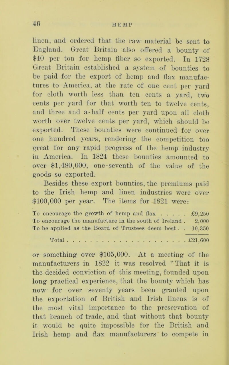 4G linen, and ordered that the raw material be sent to England. Great Britain also offered a bounty of $40 per ton for hemp fiber so exported. In 1728 Great Britain established a system of bounties to be paid for the export of hemp and flax manufac- tures to America, at the rate of one cent per yard for cloth worth less than ten cents a yard, two cents per yard for that worth ten to twelve cents, and three and a-half cents per yard upon all cloth worth over twelve cents per yard, which should be exported. These bounties were continued for over one hundred years, rendering the competition too great for any rapid progress of the hemp industry in America. In 1824 these bounties amounted to over $1,480,000, one-seventh of the value of the goods so exported. Besides these export bounties, the premiums paid to the Irish hemp and linen industries were over $100,000 per year. The items for 1821 were: To encourage the growth of hemp and flax £9,250 To encourage the manufacture in the south of Ireland . 2,000 To be applied as the Board of Trustees deem best . . 10,350 Total £21,600 or something over $105,000. At a meeting of the manufacturers in 1822 it was resolved That it is the decided conviction of this meeting, founded upon long practical experience, that the bounty which has now for over seventy years been granted upon the exportation of British and Irish linens is of the most vital importance to the preservation of that branch of trade, and that without that bounty it would be quite impossible for the British and Irish hemp and flax manufacturers to compete in