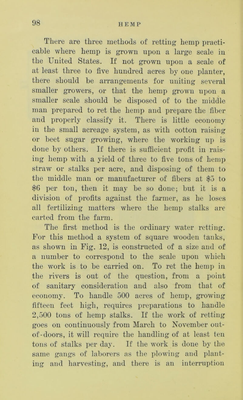 There are three methods of retting hemp practi- cable where hemp is grown upon a large scale in the United States. If not grown upon a scale of at least three to five hundred acres by one planter, there should be arrangements for uniting several smaller growers, or that the hemp grown upon a smaller scale should be disposed of to the middle man prepared to ret the hemp and prepare the fiber and properly classify it. There is little economy in the small acreage system, as with cotton raising or beet sugar growing, where the working up is done by others. If there is sufficient profit in rais- ing hemp with a yield of three to five tons of hemp straw or stalks per acre, and disposing of them to the middle man or manufacturer of fibers at $5 to $6 per ton, then it may be so done; but it is a division of profits against the farmer, as he loses all fertilizing matters where the hemp stalks are carted from the farm. The first method is the ordinary water retting. For this method a system of square wooden tanks, as shown in Fig. 12, is constructed of a size and of a number to correspond to the scale upon which the work is to be carried on. To ret the hemp in the rivers is out of the question, from a point of sanitary consideration and also from that of economy. To handle 500 acres of hemp, growing fifteen feet high, requires preparations to handle 2,500 tons of hemp stalks. If the work of retting goes on continuous!}' from March to November out- of-doors, it will require the handling of at least ten tons of stalks per day. If the work is done by the same gangs of laborers as the plowing and plant- ing and harvesting, and there is an interruption