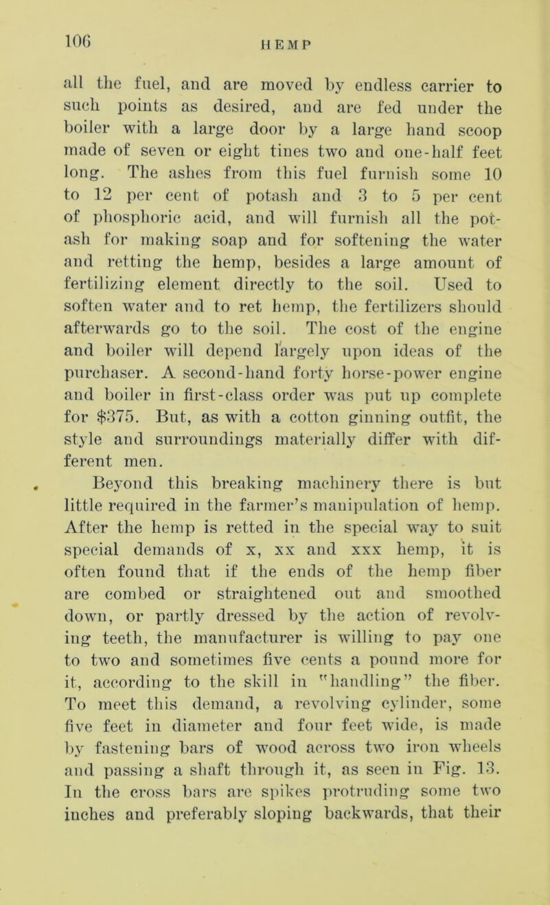all tlie fuel, and are moved bj^ endless carrier to siKjli points as desired, and are fed under the boiler with a large door by a large hand scoop made of seven or eight tines two and one-half feet long. The ashes from this fuel furnish some 10 to 12 per cent of potash and 3 to 5 per cent of phosphoric acid, and will furnish all the pot- ash for making soap and for softening the water and retting the hemp, besides a large amount of fertilizing element directly to the soil. Used to soften water and to ret hemp, the fertilizers should afterwards go to the soil. The cost of the engine and boiler will depend largely upon ideas of the purchaser. A second-hand forty horse-power engine and boiler in first-class order was put up complete for $375. But, as with a cotton ginning outfit, the style and surroundings materially differ with dif- ferent men. Beyond this breaking machinery there is but little rerpiired in the farmer’s manii)ulation of hemp. After the hemp is retted in the special way to suit special demands of x, xx and xxx hemp, it is often found that if the ends of the hemp fiber are combed or straightened out and smoothed down, or partly dressed by the action of revolv- ing teeth, the manufacturer is willing to pay one to two and sometimes five cents a pound more for it, according to the skill in ”handling” the fiber. To meet this demand, a revolving cylinder, some five feet in diameter and four feet wide, is made l)y fastening bars of wood across two iron wheels and passing a shaft through it, as seen in Fig. 13. In the cross bars are spikes protruding some two inches and preferably sloping backwards, that their