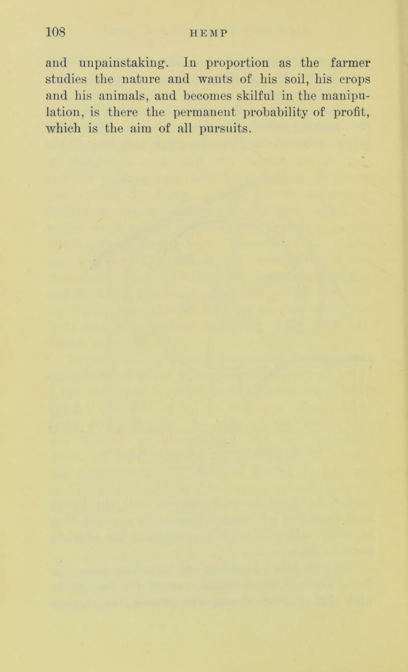 and uiipaiiistaking. In proportion as the farmer studies the nature and wants of his soil, his crops and his animals, and becomes skilful in the manipu- lation, is there the permanent probability of profit, which is the aim of all pursuits.