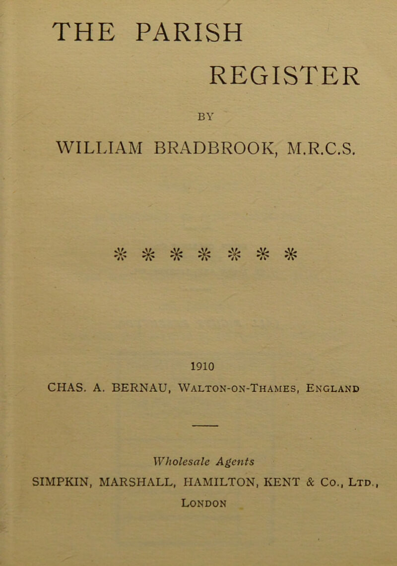 THE PARISH REGISTER BY WILLIAM BRADBROOK, M.R.C.S. ^ v'i. vV. ^ 'A* ’Vv’ A* *«* 1910 CHAS. A. BERNAU, Walton-on-Thames, England Wholesale Agents SIMPKIN, MARSHALL, HAMILTON, KENT & Co., Ltd., London