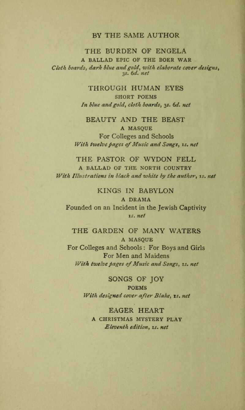 BY THE SAME AUTHOR THE BURDEN OF ENGELA A BALLAD EPIC OF THE BOER WAR Cloth boards, dark blue and gold, with elaborate cover designs, 3-y. 6d. net THROUGH HUMAN EYES SHORT POEMS In blue and gold, cloth boards, 3J. ()d. net BEAUTY AND THE BEAST A MASQUE For Colleges and Schools With twelve pages of Music and Songs, is, net THE PASTOR OF WYDON FELL A BALLAD OF THE NORTH COUNTRY With Illustrations in black and white by the author, is. net KINGS IN BABYLON A DRAMA Founded on an Incident in the Jewish Captivity IS. net THE GARDEN OF MANY WATERS A MASQUE For Colleges and Schools: For Boys and Girls For Men and Maidens With twelve pages of Music and Songs, is. net SONGS OF JOY POEMS With designed cover after Blake, xs. net EAGER HEART A CHRISTMAS MYSTERY PLAY Eleventh edition, is. net