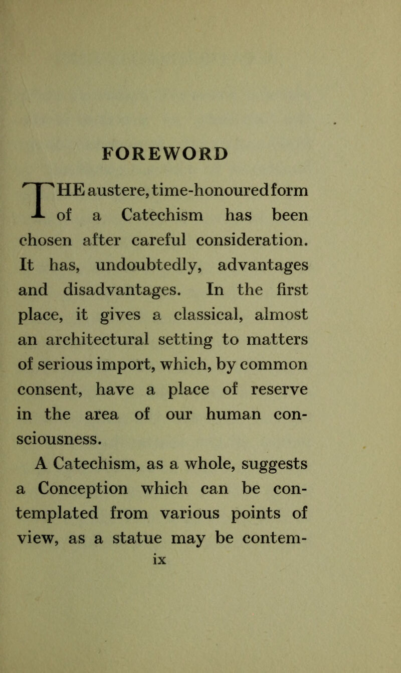 FOREWORD The austere, time-honoured form of a Catechism has been chosen after careful consideration. It has, undoubtedly, advantages and disadvantages. In the first place, it gives a classical, almost an architectural setting to matters of serious import, which, by common consent, have a place of reserve in the area of our human con- sciousness. A Catechism, as a whole, suggests a Conception which can be con- templated from various points of view, as a statue may be contem-