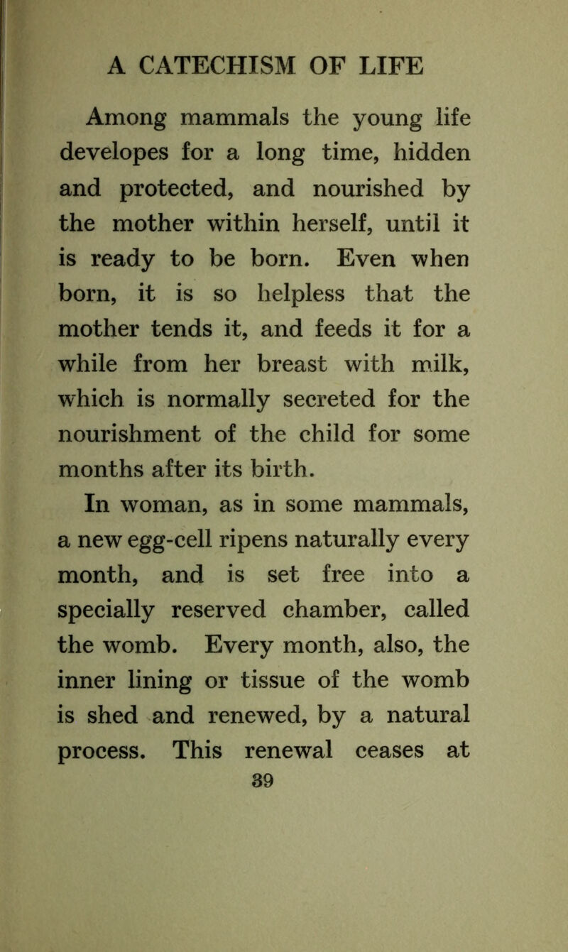 Among mammals the young life developes for a long time, hidden and protected, and nourished by the mother within herself, until it is ready to be born. Even when born, it is so helpless that the mother tends it, and feeds it for a while from her breast with milk, which is normally secreted for the nourishment of the child for some months after its birth. In woman, as in some mammals, a new egg-cell ripens naturally every month, and is set free into a specially reserved chamber, called the womb. Every month, also, the inner lining or tissue of the womb is shed and renewed, by a natural process. This renewal ceases at