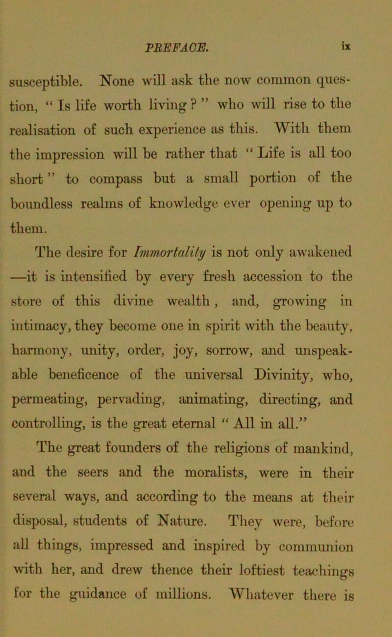 susceptible. None will ask the now common ques- tion, “ Is life worth living ? ” who will rise to the realisation of such experience as this. With them the impression will be rather that “ Life is all too short ” to compass but a small portion of the boundless realms of knowledge ever opening up to them. The desire for Immortality is not only awakened —it is intensified by every fresh accession to the store of this divine wealth, and, growing in intimacy, they become one in spirit with the beauty, harmony, unity, order, joy, sorrow, and mispeak- able beneficence of the universal Divinity, who, permeating, pervading, animating, directing, and controlling, is the great eternal “ All in all.” The great founders of the religions of mankind, and the seers and the moralists, were in their several ways, and according to the means at their disposal, students of Nature. They were, before all things, impressed and inspired by communion with her, and drew thence their loftiest teachings for the guidance of mihions. Whatever there is