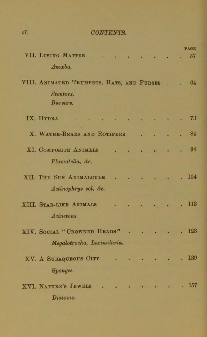 VII. Living Matteb Amceba. VIII. Animated Textmpets, Hats, and Purses . Stentora. Buraara. IX. Hydra X. Water-Bears and Rotifers XI. Composite Animals Plumatella, &c. Xn. The Sun Animalcule Actinopkrya aol, &c, XIII. Star-like Animals Acinetona. XIV. Social “ Crowned Heads ” Megalotrocha, Lacinularia. XV. A Subaqueous City Spongea. XVI. Nature’s Jewels PAOB . 57 . 64 . 73 . 84 . 94 . 104 . 113 . 123 . 139 . 157 Dialoma.