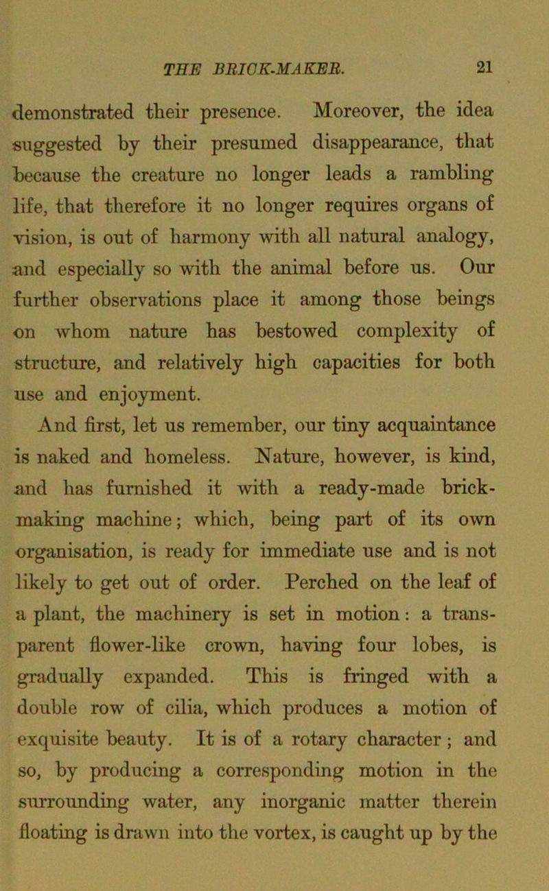 demonstrated their presence. Moreover, the idea suggested by their presumed disappearance, that because the creature no longer leads a rambling life, that therefore it no longer requires organs of vision, is out of harmony with all natural analogy, and especially so with the animal before us. Our further observations place it among those beings on whom nature has bestowed complexity of structure, and relatively high capacities for both use and enjoyment. And first, let us remember, our tiny acquaintance is naked and homeless. Nature, however, is kind, and has furnished it with a ready-made brick- making machine; which, being part of its own organisation, is ready for immediate use and is not likely to get out of order. Perched on the leaf of a plant, the machinery is set in motion: a trans- parent flower-like crown, having four lobes, is gradually expanded. This is fringed with a double row of cilia, which produces a motion of exquisite beauty. It is of a rotary character ; and so, by producing a corresponding motion in the surrounding water, any inorganic matter therein floating is drawn into the vortex, is caught up by the